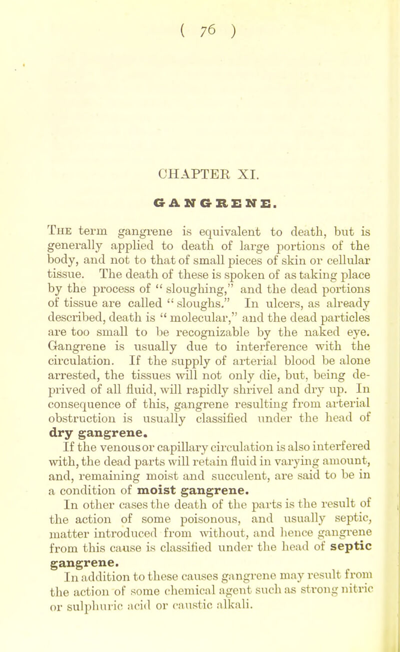 CHAPTER XI. The term gangrene is equivalent to death, but is generally applied to death of large portions of the body, and not to that of small pieces of skin or ceUular tissue. The death of these is spoken of as taking place by the process of  sloughing, and the dead portions of tissue are called  sloughs. In ulcers, as already described, death is  molecular, and the dead particles are too small to he recognizable by the naked eye. Gangrene is usually due to interference with the circulation. If the supply of arterial blood be alone arrested, the tissues will not only die, but, being de- prived of all fluid, will rapidly shrivel and dry up. In consequence of this, gangrene resulting from arterial obstruction is usually classified under the head of dry gangrene. If the venous or capillary circulation is also interfered with, the dead parts will retain fluid in varying amount, and, remaining moist and succulent, are said to be in a condition of moist gangrene. In other cases the death of the pai'ts is the result of the action of some jjoisonous, and usually septic, matter introduced from mthout, and hence gangrene from this cause is classified under the head of septic gangrene. In addition to these causes gangrene may result from the action of some chemical agent such as strong nitric or suljihuric .ncid or caustic alkali.