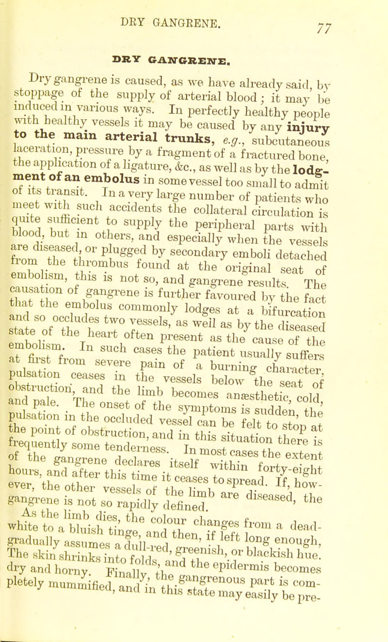 DEY GANGRENE. DRY GAWGREN-E. Dry gangrene is caused, as we have already said by stoppage of the supply of arterial blood; it may be induced in various ways. In perfectly healthy people with healthy vessels it may be caused by any iniurv to the mam arterial trunks, e.g., subcutaneous laceration pressure by a fragment of a fractured bone the application of a ligature, &c., as well as by the lodg- ment of an embolus in some vessel too small to admit ot Its transit. In a very large number of patients who meet with such accidents the collateral circulation is quite sufficient to supply the peripheral parts with blood, but in others, and especially when the vessek f m t?r hf W b^/--da?y emboli detached trom the thrombus found at the oric^inal seit nf embo ism, this is not so, and gangreneC lts' The causation of gangrene is further favoured by the fact that the embolus commonly lodges at a bifurcation and so occludes two vessels, as well as by the disea ed state of the heart often present as the cause of the pulsation ceases in%rveli: br^Ve'S^Jf dry and ho™^' K„°X i?^ P''''''^ b«™es Pletely mummified a„,li' ^.S^nerenous part is oom- 1 mmitied, and in this state may easily be pre-