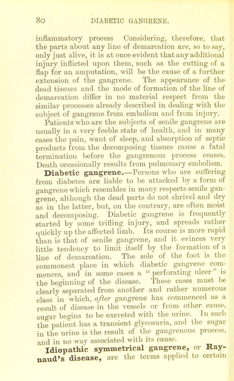 inflammatory process Considering, therefore, tliat the parts about any hne of demarcation ai-e, so to say,, only just alive, it is at once evident that any additional injury inflicted upon them, such as the cutting of a flap for an amputation, will be the cause of a further extension of the gangrene. The appearance of the dead tissues and the mode of formation of the line of demarcation differ in no material respect from the similar processes already described in dealing with the subject of gangrene from embolism and fi-om injiuy. Patients who are the subjects of senile gangi'ene are usually in a very feeble state of health, and in many cases the pain, want of sleep, and absorption of septic products from the decomposing tissues cavise a fatal termination before the gangrenous process ceases. Death occasionally results from pulmonary embolism. Diabetic gangrene.—Persons who are suffering from diabetes are liable to be attacked by a form of gangrene which resembles in many respects senile gan- grene, although the dead parts do not shi-ivel and dry as in the latter, but, on the contrary, are often moist and decomposing. Diabetic gangrene is frequently started by some trifling injury, and spreads rather quickly up the affected limb. Its course is more rapid than is that of senile gangrene, and it evinces very little tendency to limit itself by the formation of a line of demarcation. The sole of the foot is the commonest place in which diabetic gangrene com- mences, and in some cases a perforating ulcer is the beginning of the disease. These cases must be clearly separated from another and rather numerous class in which, after gangrene has commenced as a result of disease in the vessels or from other cause, su-ar begins to be excreted with the urine. In such the patient has a transient glycosuria, and the sugar in the urine is the result of the gangrenous process, and in no way associated with its cause. Idiopathic symmetrical gangrene, or Ray- naud's disease, are the terms applied to certain