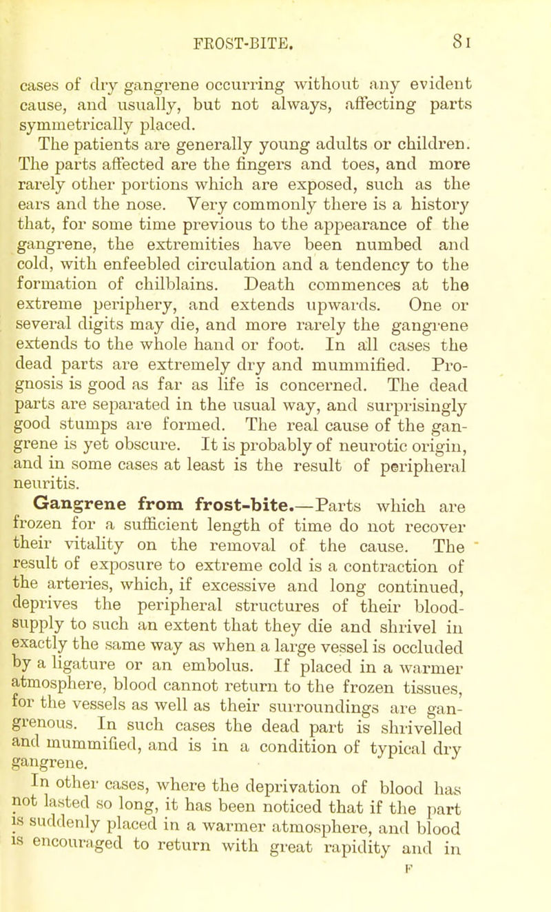 cases of dry gangrene occurring without any evident cause, and usually, but not always, affecting parts symmetrically placed. The patients are generally young adults or children. The parts affected are the fingers and toes, and more rarely other portions which are exposed, such as the ears and the nose. Very commonly there is a history that, for some time previous to the appearance of the gangrene, the extremities have been numbed and cold, with enfeebled circulation and a tendency to the formation of chilblains. Death commences at the extreme periphery, and extends upwards. One or several digits may die, and more rarely the gangi'ene extends to the whole hand or foot. In all cases the dead parts are extremely dry and mummified. Pro- gnosis is good as far as life is concerned. The dead parts are separated in the usual way, and surprisingly good stumps are formed. The real cause of the gan- grene is yet obscure. It is probably of neurotic origin, and in some cases at least is the result of peripheral neuritis. Gangrene from frost-bite.—Parts which are frozen for a sufficient length of time do not recover their vitahty on the removal of the cause. The result of exposure to extreme cold is a contraction of the arteries, which, if excessive and long continued, deprives the peripheral structures of their blood- supply to such an extent that they die and shrivel in exactly the same way as when a large vessel is occluded by a hgature or an embolus. If placed in a warmer atmosphere, blood cannot return to the frozen tissues, for the vessels as well as their surroundings are gan- grenous. In such cases the dead part is shrivelled and mummified, and is in a condition of typical dry gangrene. In other cases, where the deprivation of blood has not lasted so long, it has been noticed that if the part IS suddenly placed in a warmer atmosphere, and blood IS encouraged to return with great rapidity and in F