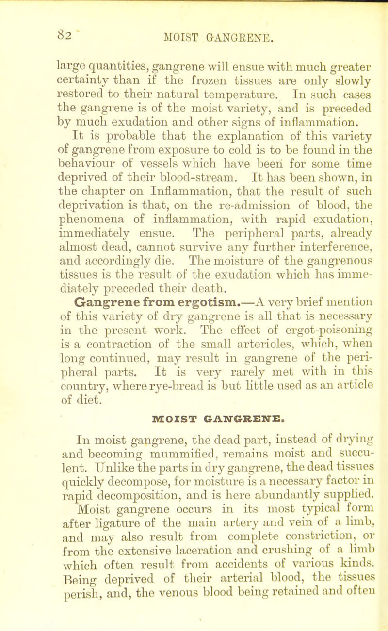 MOIST GANGEENE. large quantities, gangrene will ensue with much greater certainly than if the frozen tissues are only slowly restored to their natural temperature. In such cases the gangrene is of the moist variety, anrl is preceded by much exudation and other signs of inflammation. It is probable that the explanation of this variety of gangrene from exposure to cold is to be found in the behaviour of vessels which have been for some time deprived of their blood-stream. It has been shown, in the chapter on Inflammation, that the result of such deprivation is that, on the re-admission of blood, the phenomena of inflammation, with rapid exudation, immediately ensue. The peripheral parts, already almost dead, cannot survive any further interference, and accordingly die. The moisture of the gangrenous tissues is the result of the exudation which has imme- diately preceded their death. Gangrene from ergotism.—A very brief mention of this variety of dry gangrene is all that is necessary in the present work. The efiect of ergot-poisoning is a contraction of the small arteiloles, which, when long continued, may result in gangrene of the peri- pheral parts. It is veiy rarely met with in this country, where rye-bread is but little used as an ai'ticle of diet. mOZST CAN-CREirz:. In moist gangrene, the dead part, instead of drpng and becoming mummified, remains moist and succu- lent. Unlike the parts in dry gangrene, the dead tissues quickly decompose, for moisture is a necessary factor in I'apid decomjjosition, and is here abundantly supplied. Moist gangrene occurs in its most typiciil form after ligature of the main artery and vein of a limb, and may also result from complete constriction, or from the extensive laceration and crushing of a limb which often result from accidents of various kinds. Being deprived of tlieir arterial blood, the tissues perish, and, the venous blood being retained and often