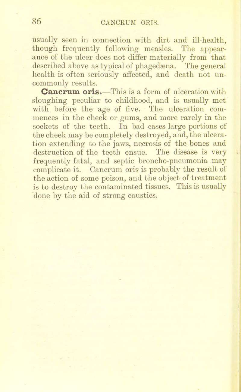 usually seen in connection with dirt and ill-health, though frequently following measles. The appear- ance of the ulcei' does not differ materially from that described above as typical of phagedsena. The general liealth is often seriously affected, and death not un- commonly results. Cancrum oris.—This is a form of ulceration with sloughing pecuhar to childhood, and is usually met with before the age of five. The ulceration com- mences in the cheek or gums, and more rarely in the sockets of the teeth. In bad cases large portions of the cheek may be completely destroyed, and, the ulcera- tion extending to the jaws, necrosis of the bones and destruction of the teeth ensue. The disease is very frequently fatal, and septic broncho-pneumonia may cromplicate it. Cancrum oris is probably the result of the action of some poison, and the object of treatment is to destroy the contaminated tissues. This is usually done by the aid of strong caustics.