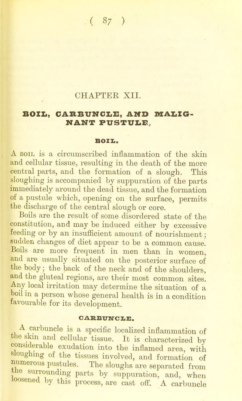 CHAPTER XII. BOIXi, CARBUNCX.!:, AMD MALIG- NANT FUSTUX.E.. BOZI.. A BOIL is a circumscribed inflammation of the skin and cellular tissue, resulting in the death of the more central parts, and the formation of a slough. This sloughing is accompanied by suppuration of the parts immecUately around the dead tissue, and the formation of a pustule which, opening on the surface, permits the discharge of the central slough or core. Boils are the result of some disordered state of the constitution, and may be induced either by excessive feeding or by an insufficient amount of nourishment; sudden changes of diet appear to be a common cause. Boils are more frequent in men than in women, and are usually situated on the posterior surface of the body; the back of the neck and of the shoulders, and the gluteal regions, are their most common sites. Any local irritation may determine the situation of a boil in a person whose general health is in a condition favourable for its development. CARBVltrCIiE. A carbuncle is a specific locaUzed inflammation of the skm and cellular tissue. It is characterized by considerable exudation into the inflamed area, with Sloughing of the tissues involved, and formation of numerous pustules. The sloughs are separated from tne surrounding parts by suppuration, and, when loosened by this process, are cast off. A carl)uncle