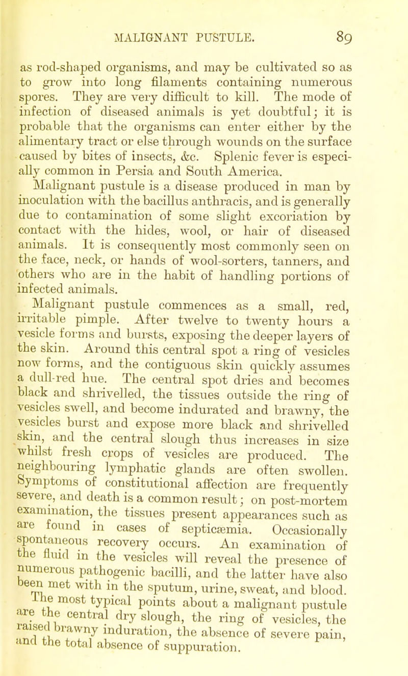 as rod-shaped organisms, and may be cultivated so as to grow into long filaments containing numerous spores. They are very diflicult to kill. The mode of infection of diseased animals is yet doubtful; it is probable that the organisms can enter either by the alimentary tract or else through wounds on the surface caused by bites of insects, &c. Splenic fever is especi- ally common in Persia and South America. Malignant pustule is a disease produced in man by inoculation with the bacillus anthracis, and is generally due to contamination of some slight excoriation by contact with the hides, wool, or hair of diseased animals. It is consequently most commonly seen on the face, neck, or hands of wool-sorters, tanners, and others who are in the habit of handling portions of infected animals. Malignant pustule commences as a small, red, ii-ritable pimple. After twelve to twenty hours a vesicle forms and bursts, exposing the deeper layers of the skin. Around this central spot a ring of vesicles now forms, and the contiguous skin quickly assumes a dull-red hue. The central spot dries and becomes black and shrivelled, the tissues outside the ring of vesicles swell, and become indurated and brawny, the vesicles biurst and expose more black and shrivelled skin, and the central slough thus increases in size whilst fre.sh crops of vesicles are produced. The neighbouring lymphatic glands are often swollen. Symptoms of constitutional afiection are frequently severe, and death is a common result; on post-mortem examination, the tissues present appearances such as are found in cases of septicemia. Occasionally spontaneous recovery occurs. An examination of tbe tlmd m the vesicles will reveal the presence of numerous pathogenic bacilli, and the latter have also Deen met with m the sputum, urine, sweat, and blood. ine most typical points about a malignant pustule are the central dry slough, the ring of vesicles, the laisecl brawny induration, the absence of severe pain, and the total absence of suppuration.