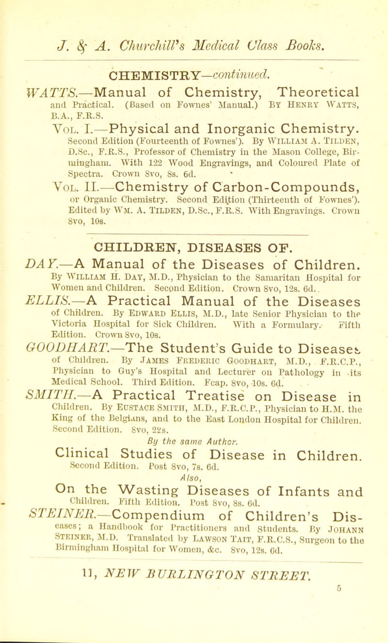 C'B.'EilLlST^'RY—continued. WATTS.—Manual of Chemistry, Theoretical aucl Practical. (Based on Fownes' Manual.) By Henry Watts, B.A., F.R.S. Vol. I.—Physical and Inorganic Chemistry, Secoud Edition (Fourteenth of Fownes'). By William A. Tilden, D-.Sc, F.R.S., Professor of Chemistry in the Mason College, Bir- mingham. With 122 Wood Engravings, and Colom-ed Plate of Spectra. Crown 8vo, 8s. 6d. Vol. II.—Chemistry of Carbon-Compounds, or Organic Chemistry. Second Edition (Thirteenth of I'ownes'). Edited by Wm. A. Tilden, D.Sc, F.R.S. With Engravings. Crown 8vo, 10s. CHILDREN, DISEASES OF. DAK—A Manual of the Diseases of Children. By William H. Day, M.D., Physician to the Samaiitan Hospital for Women and Children. Second Edition. Crown Svo, 12s. 6d. ELLIS.—A Practical Manual of the Diseases of Children. By Edward Ellis, M.D., late Senior Physician to the Victoria Hospital for Sick Children. With a Formulary. Fifth Edition. Crown Svo, 10s. GOODHART.—The Student's Guide to Diseasej, of Children. By .TAMES Frederic Goodhart, M.D., F.R.C.P., Physician to Guy's Hospital and Lecturer on Pathology in -its Medical School. Third Edition. Fcap. Svo, 10s. Cd. SMITH.~A Practical Treatise on Disease in Children. By EUSTACE SMITH, M.D., F.R.C.P., Physician to H.M. the King of the Belgians, and to the East London Hospital for Children. Second Edition. Svo, 22s. By the same Author. Clinical Studies of Disease in Children. Second Edition. Post Svo, Ts. Gd. Also, On the Wasting Diseases of Infants and Children. Fifth Edition. Tost Svo, 8s. 6d. STEINER.—Compendiwm of Children's Dis- eases; a Handbook for Practitioners and students. By JOHANN Steiner, M.D. Translated by Lawson Tait, F.K.C.S., Surgeon to the Birmingham Hospital for Women, &c. Svo, 12s. Gd. 1], NEW BURLINGTON STREET.
