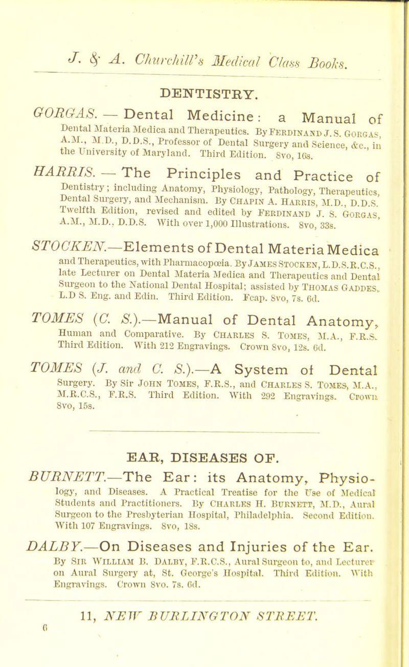 J- 4' ^- ChiD-chilPis Jledical C/cm Books. DEIN'TISTIIY. GORGAS. — Dental Medicine: a Manual of Dental Materia Medica aiul Therapeutics. By Ferdinand J S Gokg \< A.M M.D., D.D.S., Professor ot Dental Surgery antl Science, &c''in the University of Maryland. Third Edition. 8vo, 16s. HARRIS. — The Principles and Practice of Dentistry; including Anatomy, Physiology, Pathology, Therapeutics Dental Surgeiy, and Mechanism. By Chapin A. Haeeis, M.D., D.D S Twelfth Edition, revised and edited by Ferdinand J. S. Gorgas A.M., M.D., D.D.S. With over 1,000 Illustrations. 8vo, 33s. SrOC'/^^iV.—Elements of Dental Materia Medica and Therapeutics, withPharmacopceia, ByJAMEsSTOCKEN,L.D.S.R.C.S.. late Lecturer on Dental Materia Medica and Therapeutics and Dental Surgeon to the National Dental Hospital; assisted by Thomas Gaddes, L.D S. Eng. and Edin. Third Edition. Fcap. Svo, 7s. 6d. TOMES (C. Manual of Dental Anatomy, Human and Comparative. By Charles S. Tomes, JI.A., F.R.-S. Third Edition. With 212 Engravings. Crown Svo, 123. 6d. TOMES {J. and C. S.).~A System ol Dental Surgery. By Sir John Tomes, F.K.S., and Charles S. Tomes, M.A., M.P^.C.S., F.E.S. Third Edition. With 292 Engra\ings. Crown Svo, 15s. EAR, DISEASES OF. BURNETT.—The Ear: its Anatomy, Physio- logy, and Diseases. A Practical Treatise for the Fse ot Medical Students and Practitioners. By Charles H. Burnett, M.D., Aural Surgeon to the Presbyterian Hospital, Philadelphia. Second Edition. Witli 107 Engravings. Svo, ISs. DALBY.—Ov\ D iseases and Injuries of the Ear. By Sir William B. Dalby, F.R.C.S., Aur.il Surgeon to, and Lecturer on Aural Surgery at, St. George's Hospital. Tliird E<iition. With Engravings. Crown Svo. 7s. (id. 11, NEW BURLINGTON STBEET.
