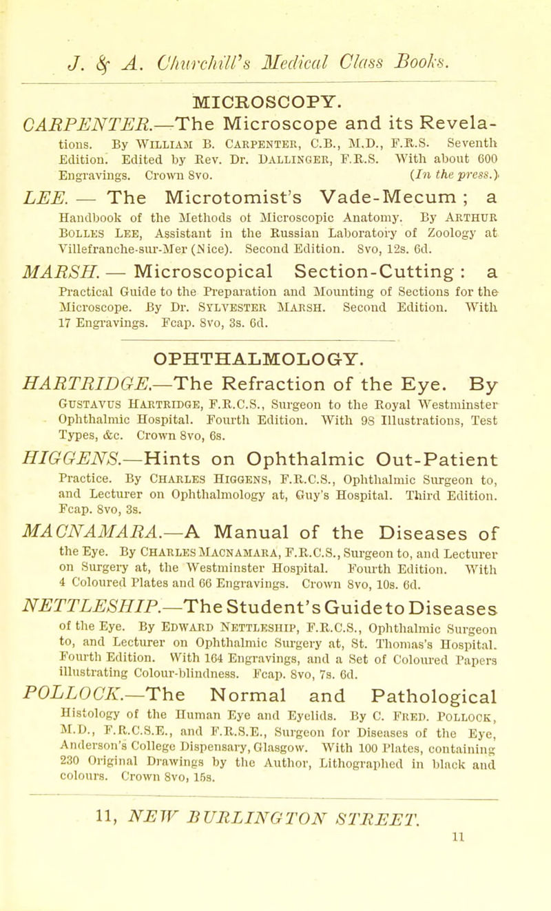 MICROSCOPY. CARPENTER.—The Microscope and its Revela- tions. By William E. Carpenter, C'.B., M.D., F.K.S. Seventh Edition. Edited by Eev. Dr. Uallinger, F.R.S. With about 600 Engravings. Cro-»vn 8vo. {In the press.} LEE. — The Microtomist's Vade-Mecum ; a Handbook of the Methods ot Microscopic Anatomy. By Arthur Bolles Lee, Assistant in the Russian Laboratory of Zoology at Villefranclie-sur-Mer (Nice). Second Edition. 8vo, 12s. 6d. MARSH. — Microscopical Section-Cutting : a Practical Guide to the Pi-eparation and Mounting of Sections for the Microscope. By Dr. Sylvester JLarsh. Second Edition. With 17 Engravings. Fcap. Svo, 3s. 6d. OPHTHALMOLOGY. HARTRIDGE.—The Refraction of the Eye. By GusTAVUS HARTRIDGE, F.R.C.S., Surgeon to the Koyal Westminster Ophthalmic Hospital. Fourth Edition. With 9S Illustrations, Test Types, &c. Crown Svo, 6s. HIGGENS.—Hints on Ophthalmic Out-Patient Practice. By Charles Higgens, F.R.C.S., Ophthalmic Surgeon to, and Lecturer on Ophthalmology at, Guy's Hospital. Third Edition. Fcap. Svo, 3s. MACNAMARA.—A Manual of the Diseases of the Eye. By Charles Macnamara, F.R.C.S., Surgeon to, and Lecturer on Surgei-y at, the Westminster Hospital. Foiu-th Edition. With 4 Coloured Plates and 66 Engravings. Crown Svo, 10s. 6d. NETTLESHIP.~The Student's Guide to Diseases of the Eye. By Edward Nettleship, F.R.C.S., Ophthalmic Surgeon to, and Lecturer on Ophthalmic Surgery at, St. Thomas's Hospital. Fourth Edition. With 164 Engravings, and a Set of Coloiu'ed Papers illustrating Colour-blindness. Fcap. Svo, 7s. 6d. POLLOCK.—The Normal and Pathological Histology of the Human Eye and Eyelids. By C. Fred. POLLOCK, M.D., F.R.C.S.E., and F.R.S.E., Surgeon for Diseases of tlie Eye, Anderson's College Dispensary, Glasgow. With 100 Plates, containing 230 Original Drawings by the Author, Lithographed in black and colours. Crown Svo, 153. 11, burling TDK STREET.