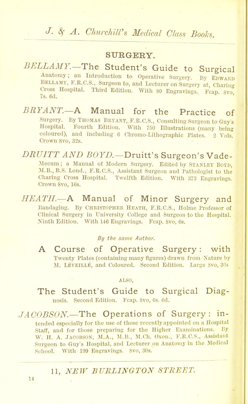 SURGERY. BELLAiMY.—The Student's Guide to Surgical Anatomy; an Introduction to Operative Surgery. By Edward Bellamy, F.R.C.S., Surgeon to, and Lecturer on Surgery at, Charin<r Cross Hospital. Third Edition. With SO Engravings Fcap Svo° 7s. 6d. . . . . i- , BRYANT.—A Manual for the Practice of Surgery. By Thomas Bryant, F.K.C.S., Consulting Surgeon to Guys Hospital. Fourth Edition. With 750 Illustrations (many being coloured), and including 6 Chromo-Lithographic Plates. 2 Vols! Crown 8vo, 32s. DRUITT AND 50rZ).—Druitt's Surgeon's Vade- :\Iecum; a Manual of Modern Surgery. Edited by Stanley Boyd, M.B.,B.S. Lond., F.K.C.S., Assistant Surgeon and Pathologist to the Charing Cross Hospital. T«'elfth Edition. With 373 Engrarings. Crown 8vo, 16s. HEATH.—A Manual of Minor Surgery and Bandaging. By Christopher Heath, F.R.C.S., Holme Professor of Clinical Surgery in University College and Surgeon to the Hospital. Kinth Edition. With 146 Engravings. Fcap. Svo, 6s. By the same A tit hoi: A Course of Operative Surgery: with Twenty Plates (containing many figures) drawn from Nature by M. Levkille, and Coloured. Second Edition. Large Svo, SOs also. The Student's Guide to Surgical Diag- nosis. Second Edition. Fcap. Svo, Gs. 6d. JACOBSON.—The Operations of Surgery: in- tended especially for the use of those recently appointed on a Hospital Stair, and for tliose preparing for the Higher Exaniiiiatious. I'.y W. H. A. JACOiiSON, Al.A., M.H., JM.Ch. O.xon., F.K.C.S., Assistant Surgeon to Guy's Hospital, and Lecturer on .Vnatoniy in the Medical School. With 199 Engravings. Svo, 30s. 11, NEW BURLINGTON STREET. 11