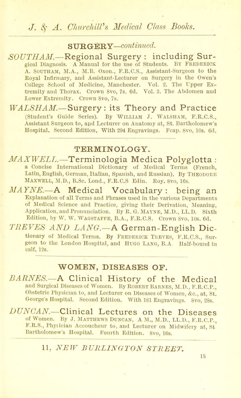 S UR G'EILY—continued. SOUTFIAM.—Regional Surgery : including Sur- gical Diagnosis. A Manual for the use of Students. By Frederick A. SOUTHAM, M.A., M.B. Oxon., F.K.C.S., Assistant-Surgeon to the Koyal Infirmary, and Assistant-Lecturer on Surgery in the Owen's College School of Medicine, Manchester. Vol. 2. Tlie Upper Ex- tremity and Thorax. Crown 8vo, 7s. 6d. Vol. 3. The Abdomen and lower Extremity. Crown Svo, 7s. WALSHAM.—Surgery : its Theory and Practice (Student's Guide Series). By William J. Walsham, F.R.C.S., Assistant Surgeon to, and Lecturer on Anatomy at, St. Bartliolomew's Hospital. Second Edition. With 294 Engravings. Fcap. Svo, 10s. 6d. TERMINOLOGY. MAXWELL.—Tevvninologia. Medica Polyglotta : a Concise International Dictionary of Medical Terms (French, latin, English, German, Italian, Spanish, and Russian). By Theodore Maxwell, M.D., B.Sc. lond., F.R.C..S Edin. Roy. Svo, 16s. MAYNE.—A Medical Vocabulary : being an Explanation of all Tenns and Plirases used in the various Departments of Medical Science and Practice, giving their Derivation, Meaning, Application, and Pronunciation. By R. G. Mayne, M.D., ll.D. Sixth Edition, by W. W. WAGSTAFPE, B.A., F.R.C.S. Crown Svo, 10s. 6d. TREVES AND LANG.~A German-English Dic- tionary of Medical Terms. By Frederick Treves, F.R.C.S., Sur- geon to the London Hospital, and Hugo Iang, B.A Half-bound in calf, 128. WOMEN, DISEASES OF. BARNES.—A Clinical History of the Medical and Sui'gical Diseases of Women. By Robert Barnes, M.D., F.R.C.P., Obstetric Physician to, and Lecturer on Diseases of Women, etc., at, St. George's Hospital. Second Edition. With 181 Engravings. Svo, 28s. DUNOAN—Clinical Lectures on the Diseases of Women. By .1. Matthews Duncan, A M., M.D., LL.D., F.R.C.P., F.R.S., Physician Accoucheur to, and Lecturer on Midwifery at, St Bartholomew's Hospital. Fourth Edition. Svo, 16s. 11. NJSW BURLINGTON STREET. 16