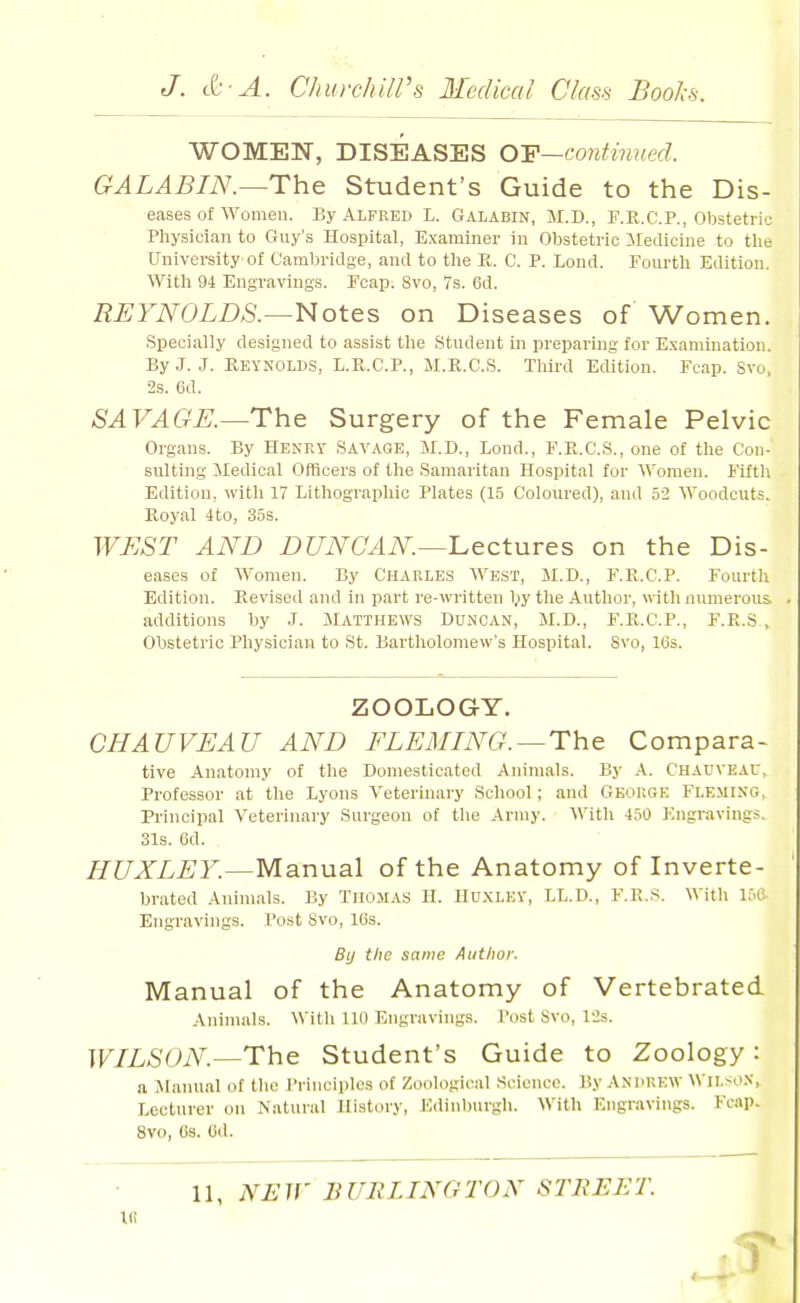 WOMEN, DISEASES O'F—continued. GALABIN.—The Student's Guide to the Dis- eases of women. By Alfred L. Galabin, M.D., F.R.CP., Obstetric Physician to Guy's Hospital, Examiner in Obstetric ilecUcine to the University of Cambridge, and to the R. C. P. Lond. Fourth Edition. With 94 Engravings. Ecap. 8vo, 7s. 6d. REYNOLDS.—Notes on Diseases of Women. Specially designed to assist the Student in preparing for Examination. By J. J. Reynolds, L.R.C.P., M.E.C.S. Tliird Edition. Fcap. Svo, 2s. 6d. SAVAGE.—The Surgery of the Female Pelvic Organs. By Henry Savage, M.D., lond., E.R.C.S., one of the Con- sulting iledical Officers of the Samaritan Hospital for Women. Fiftli Edition, with 17 Lithographic Plates (15 Coloured), and 52 Woodcuts. Royal 4to, 35s. WEST AND DUNCAN—I^ectures on the Dis- eases of Women. By Charles West, M.D., F.E.C.P. Fourth Edition. Revised and in part re-written Ijy the Author, vith numerous, additions by J. Matthews Duncan, M.D., F.R.C.P., F.R.S , Obstetric Physician to St. Bartholomew's Hospital. Svo, 16s. ZOOLOGY. CHAUVEAU AND FLEMING. —The Compara- tive Anatomy of the Domesticated Animals. By A. Chauveav, Professor at the Lyons Veterinary School; and Gbouge Fleming, Principal Veterinary Surgeon of tlie Army. With 430 Engravings, 31s. 6d. HUXLEY.—Manual of the Anatomy of Inverte- brated Animals. By Thomas H. Huxley, LL.D., F.R.s. With ir>e Engravings. Post Svo, IGs. By the same Author. Manual of the Anatomy of Vertebrated Animals. Witli 110 Engravings. Post Svo, 12s. WILSON.—The Student's Guide to Zoology: a iManual of the Principles of Zoological Science. By Andrew Wils^oX, Lecturer on Natural History, Edinburgh. With Engravings. Fcap. Svo, Gs. Cd. 11, NEW BURLINGTON STREET.