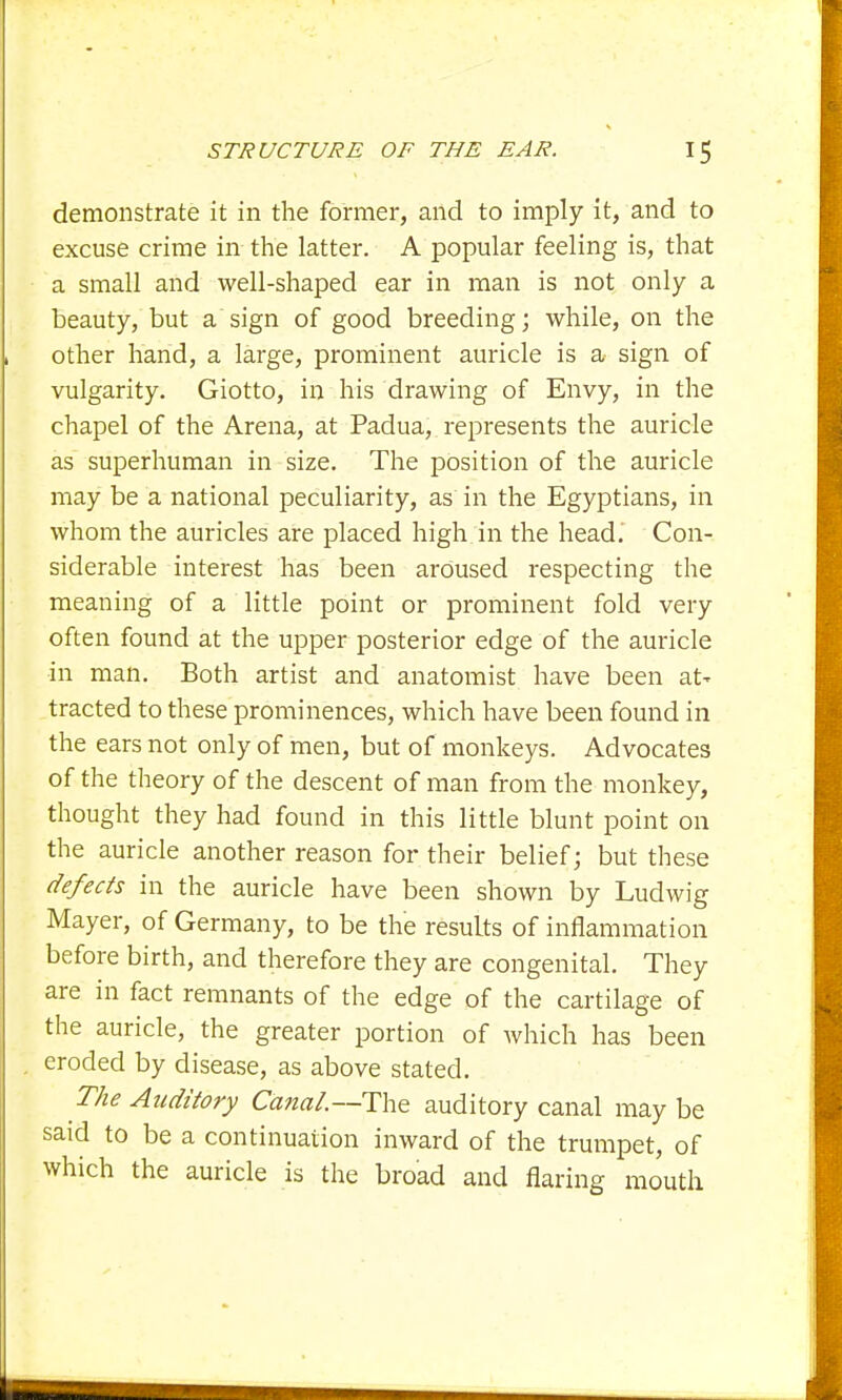 demonstrate it in the former, and to imply it, and to excuse crime in the latter. A popular feeling is, that a small and well-shaped ear in man is not only a beauty, but a sign of good breeding; while, on the other hand, a large, prominent auricle is a sign of vulgarity. Giotto, in his drawing of Envy, in the chapel of the Arena, at Padua, represents the auricle as superhuman in size. The position of the auricle may be a national peculiarity, as in the Egyptians, in whom the auricles are placed high in the head. Con- siderable interest has been aroused respecting the meaning of a little point or prominent fold very often found at the upper posterior edge of the auricle in man. Both artist and anatomist have been at- tracted to these prominences, which have been found in the ears not only of men, but of monkeys. Advocates of the theory of the descent of man from the monkey, thought they had found in this little blunt point on the auricle another reason for their belief; but these defects in the auricle have been shown by Ludwig Mayer, of Germany, to be the results of inflammation before birth, and therefore they are congenital. They are in fact remnants of the edge of the cartilage of the auricle, the greater portion of which has been eroded by disease, as above stated. The Auditory Canal—The auditory canal may be said to be a continuation inward of the trumpet, of which the auricle is the broad and flaring mouth