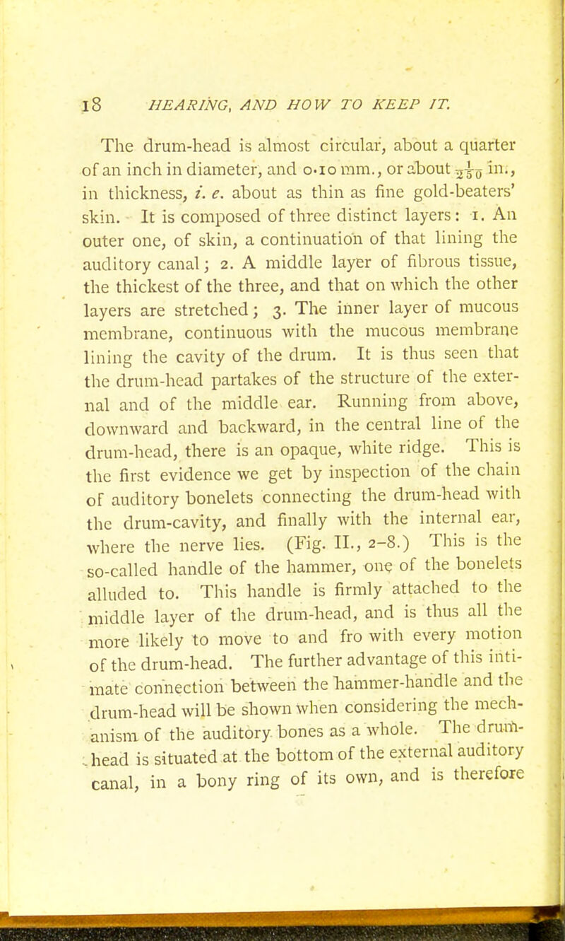 The drum-head is almost circular, about a quarter of an inch in diameter, and o-io mm., or about in., in thickness, i. e. about as thin as fine gold-beaters' skin. It is composed of three distinct layers: i. An outer one, of skin, a continuation of that lining the auditory canal; 2. A middle layer of fibrous tissue, the thickest of the three, and that on which the other layers are stretched; 3. The inner layer of mucous membrane, continuous with the mucous membrane lining the cavity of the drum. It is thus seen that the drum-head partakes of the structure of the exter- nal and of the middle ear. Running from above, downward and backward, in the central line of the drum-head, there is an opaque, white ridge. This is the first evidence we get by inspection of the chain of auditory bonelets connecting the drum-head with the drum-cavity, and finally with the internal ear, where the nerve lies. (Fig. II., 2-8.) This is the so-called handle of the hammer, one of the bonelets alluded to. This handle is firmly attached to the middle layer of the drum-head, and is thus all the more likely to move to and fro with every motion of the drum-head. The further advantage of this inti- mate connection between the Tiammer-handle and the drum-head will be shown when considering the mech- anism of the auditory bones as a whole. The drum- . head is situated at the bottom of the external auditory canal, in a bony ring of its own, and is therefore