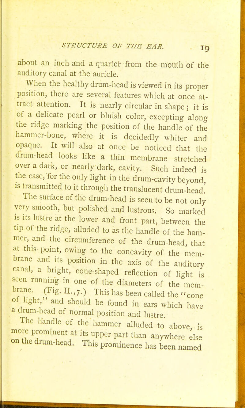 about an inch and a quarter from the mouth of the auditory canal at the auricle. When the healthy drum-head is viewed in its proper position, there are several features which at once at- tract attention. It is nearly circular in shape; it is of a delicate pearl or bluish color, excepting along the ridge marking the position of the handle of the hammer-bone, where it is decidedly whiter and opaque. It will also at once be noticed that the drum-head looks like a thin membrane stretched over a dark, or nearly dark, cavity. Such indeed is the case, Tor the only light in the drum-cavity beyond is transmitted to it through the translucent drum-head' The surface of the drum-head is seen to be not only very smooth, but polished and lustrous. So marked is its lustre at the lower and front part, between the tip of the ridge, alluded to as the handle of the ham- mer, and the circumference of the drum-head, that at tins point, owing to the concavity of the mem- brane and its position in the axis of the auditory canal, a bright, cone-shaped reflection of light is seen running in one of the diameters of the mem- brane. (Fig. n.,7.) This has been called the -cone of light, and should be found in ears which have a drum-head of normal position and lustre The handle of the hammer alluded to above is more prominent at its upper part than anywhere else on the drum-head. This prominence has been named