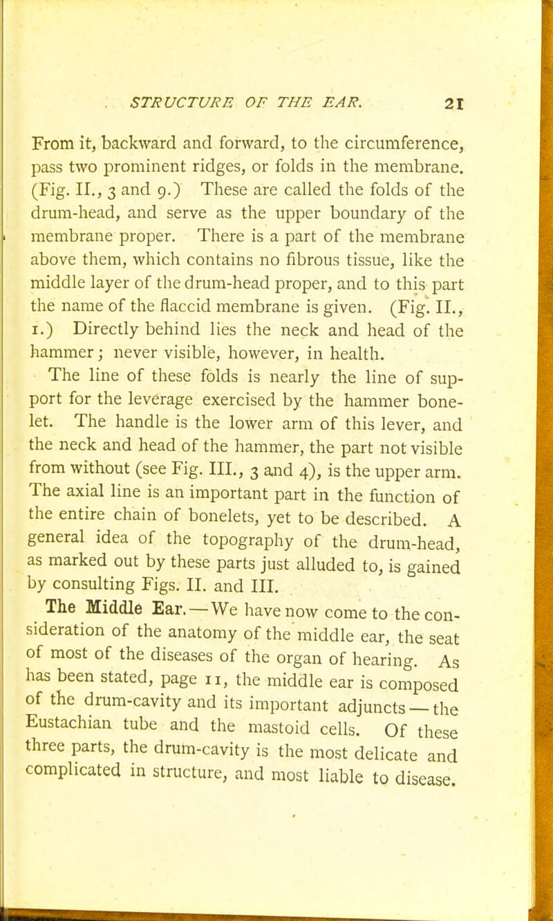 From it, backward and forward, to the circumference, pass two prominent ridges, or folds in the membrane. (Fig. II., 3 and 9.) These are called the folds of the drum-head, and serve as the upper boundary of the membrane proper. There is a part of the membrane above them, which contains no fibrous tissue, like the middle layer of the drum-head proper, and to this part the name of the flaccid membrane is given. (Fig! II., 1.) Directly behind lies the neck and head of the hammer; never visible, however, in health. The line of these folds is nearly the line of sup- port for the leverage exercised by the hammer bone- let. The handle is the lower arm of this lever, and the neck and head of the hammer, the part not visible from without (see Fig. III., 3 and 4), is the upper arm. The axial line is an important part in the function of the entire chain of bonelets, yet to be described. A general idea of the topography of the drum-head, as marked out by these parts just alluded to, is gained by consulting Figs. II. and III. The Middle Ear.—We have now come to the con- sideration of the anatomy of the'middle ear, the seat of most of the diseases of the organ of hearing. As has been stated, page n, the middle ear is composed of the drum-cavity and its important adjuncts —the Eustachian tube and the mastoid cells. Of these three parts, the drum-cavity is the most delicate and complicated in structure, and most liable to disease.