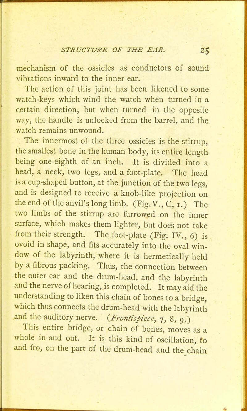 mechanism of the ossicles as conductors of sound vibrations inward to the inner ear. The action of this joint has been likened to some watch-keys which wind the watch when turned in a certain direction, but when turned in the opposite way, the handle is unlocked from the barrel, and the watch remains unwound. The innermost of the three ossicles is the stirrup, the smallest bone in the human body, its entire length being one-eighth of an inch. It is divided into a head, a neck, two legs, and a foot-plate. The head is a cup-shaped button, at the junction of the two legs, and is designed to receive a knob-like projection on the end of the anvil's long limb. (Fig. V., C, 1.) The two limbs of the stirrup are furrowed on the inner surface, which makes them lighter, but does not take from their strength. The foot-plate (Fig. IV., 6) is ovoid in shape, and fits accurately into the oval win- dow of the labyrinth, where it is hermetically held by a fibrous packing. Thus, the connection between the outer ear and the drum-head, and the labyrinth and the nerve of hearing,.is completed. It may aid the understanding to liken this chain of bones to a bridge, which thus connects the drum-head with the labyrinth and the auditory nerve. {Frontispiece, 7, 8, 9.) This entire bridge, or chain of bones, moves as a whole in and out. It is this kind of oscillation, to and fro, on the part of the drum-head and the chain