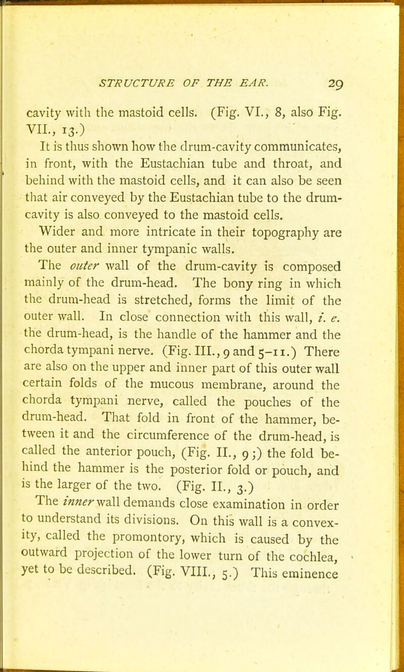 cavity with the mastoid cells. (Fig. VI., 8, also Fig. VII., 13.) It is thus shown how the drum-cavity communicates, in front, with the Eustachian tube and throat, and behind with the mastoid cells, and it can also be seen that air conveyed by the Eustachian tube to the drum- cavity is also conveyed to the mastoid cells. Wider and more intricate in their topography are the outer and inner tympanic walls. The outer wall of the drum-cavity is composed mainly of the drum-head. The bony ring in which the drum-head is stretched, forms the limit of the outer wall. In close connection with this wall, i. e. the drum-head, is the handle of the hammer and the chorda tympani nerve. (Fig. III., 9 and 5-11.) There are also on the upper and inner part of this outer wall certain folds of the mucous membrane, around the chorda tympani nerve, called the pouches of the drum-head. That fold in front of the hammer, be- tween it and the circumference of the drum-head, is called the anterior pouch, (Fig. II., 9;) the fold be- hind the hammer is the posterior fold or pouch, and is the larger of the two. (Fig. II., 3.) The inner demands close examination in order to understand its divisions. On this wall is a convex- ity, called the promontory, which is caused by the outward projection of the lower turn of the cochlea, yet to be described. (Fig. VIII., 5.) This eminence