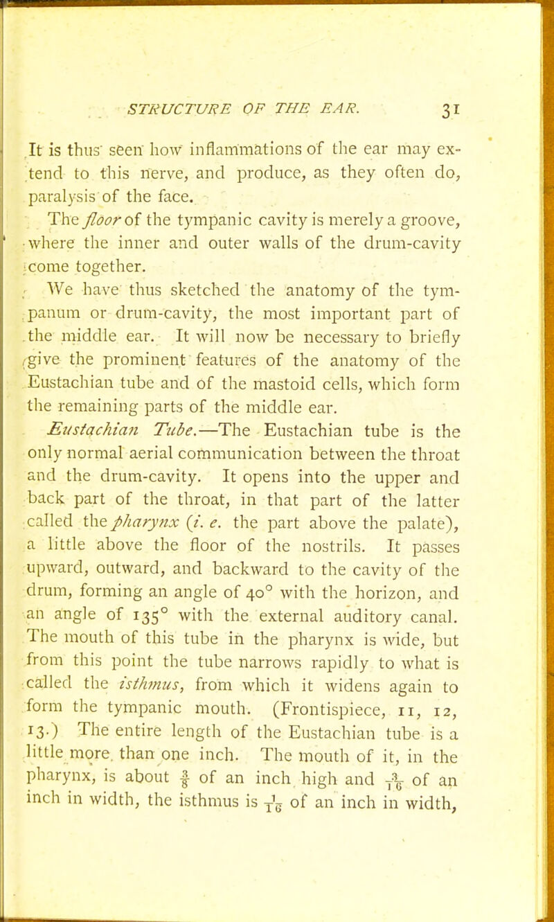 It is thus' seen' how inflammations of the ear may ex- lend to this nerve, and produce, as they often do, paralysis of the face. The floor of the tympanic cavity is merely a groove, ■where the inner and outer walls of the drum-cavity come together. : We have thus sketched the anatomy of the tym- panum or drum-cavity, the most important part of .the middle ear. It will now be necessary to briefly ,'give the prominent features of the anatomy of the Eustachian tube and of the mastoid cells, which form the remaining parts of the middle ear. Eustachian Tube.—The Eustachian tube is the only normal aerial communication between the throat and the drum-cavity. It opens into the upper and back part of the throat, in that part of the latter called the pharynx (J. e. the part above the palate), a little above the floor of the nostrils. It passes upward, outward, and backward to the cavity of the drum, forming an angle of 400 with the horizon, and an angle of 1350 with the external auditory canal. The mouth of this tube in the pharynx is wide, but from this point the tube narrows rapidly to what is called the isthmus, from which it widens again to form the tympanic mouth. (Frontispiece, 11, 12, 13.) The entire length of the Eustachian tube is a little more, than one inch. The mouth of it, in the pharynx, is about £ of an inch high and 7\ of an inch in width, the isthmus is T\ of an inch in width,