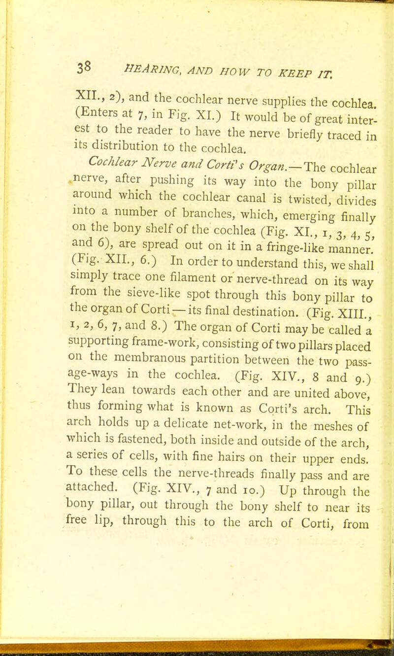 XII., 2), and the cochlear nerve supplies the cochlea (Enters at 7, in Fig. XL) It would be of great inter- est to the reader to have the nerve briefly traced in its distribution to the cochlea. Cochlear Nerve and Corti's Organ. —The cochlear nerve, after pushing its way into the bony pillar around which the cochlear canal is twisted, divides into a number of branches, which, emerging finally on the bony shelf of the cochlea (Fig. XL, r, 3, 4, s> and 6), are spread out on it in a fringe-like manner.' (Fig. XII., 6.) In order to understand this, we shall simply trace one filament or nerve-thread on its way from the sieve-like spot through this bony pillar to the organ of Corti —its final destination. (Fig. XIII., 1, 2, 6, 7, and 8.) The organ of Corti may be called a supporting frame-work, consisting of two pillars placed on the membranous partition between the two pass- age-ways in the cochlea. (Fig. XIV., 8 and 9.) They lean towards each other and are united above, thus forming what is known as Corti's arch. This arch holds up a delicate net-work, in the meshes of which is fastened, both inside and outside of the arch, a series of cells, with fine hairs on their upper ends. To these cells the nerve-threads finally pass and are attached. (Fig. XIV., 7 and 10.) Up through the bony pillar, out through the bony shelf to near its free lip, through this to the arch of Corti, from I