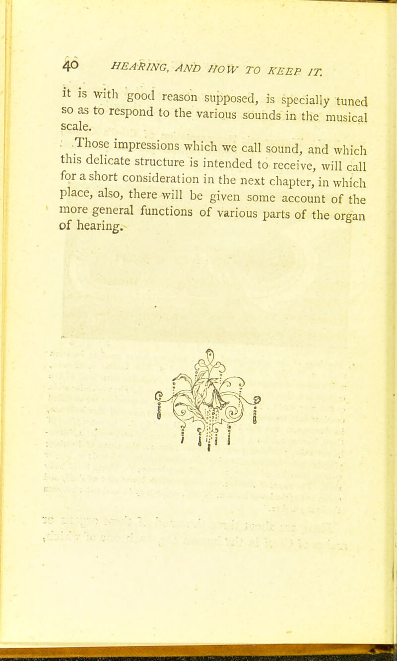it is with good reason supposed, is specially tuned so as to respond to the various sounds in the musical scale. • .Those impressions which we call sound, and which this delicate structure is intended to receive, will call for a short consideration in the next chapter, in which place, also, there will be given some account of the more general functions of various parts of the organ of hearing.