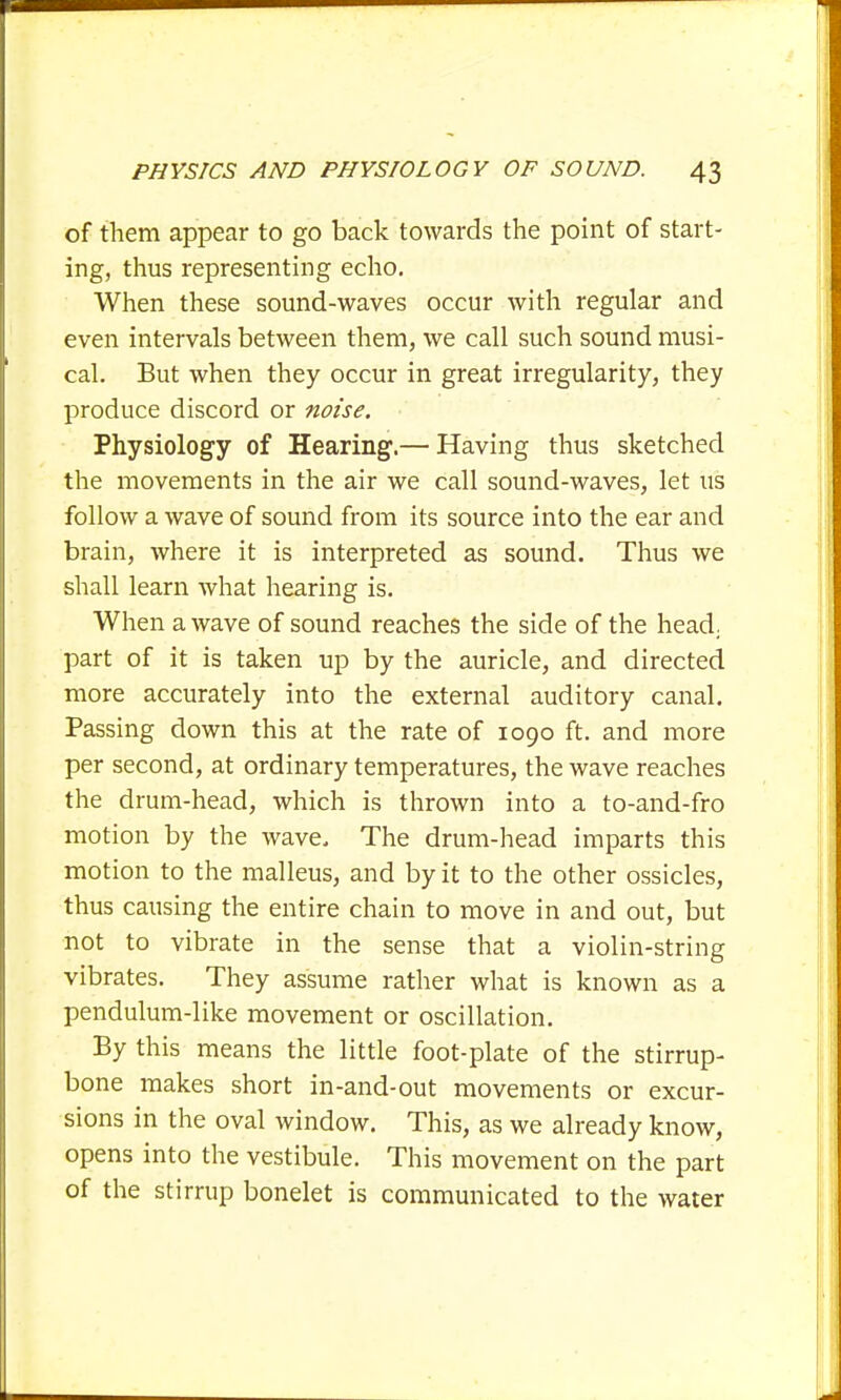 of them appear to go back towards the point of start- ing, thus representing echo. When these sound-waves occur with regular and even intervals between them, we call such sound musi- cal. But when they occur in great irregularity, they produce discord or noise. Physiology of Hearing.— Having thus sketched the movements in the air we call sound-waves, let us follow a wave of sound from its source into the ear and brain, where it is interpreted as sound. Thus we shall learn what hearing is. When a wave of sound reaches the side of the head, part of it is taken up by the auricle, and directed more accurately into the external auditory canal. Passing down this at the rate of 1090 ft. and more per second, at ordinary temperatures, the wave reaches the drum-head, which is thrown into a to-and-fro motion by the wave. The drum-head imparts this motion to the malleus, and by it to the other ossicles, thus causing the entire chain to move in and out, but not to vibrate in the sense that a violin-string vibrates. They assume rather what is known as a pendulum-like movement or oscillation. By this means the little foot-plate of the stirrup- bone makes short in-and-out movements or excur- sions in the oval window. This, as we already know, opens into the vestibule. This movement on the part of the stirrup bonelet is communicated to the water