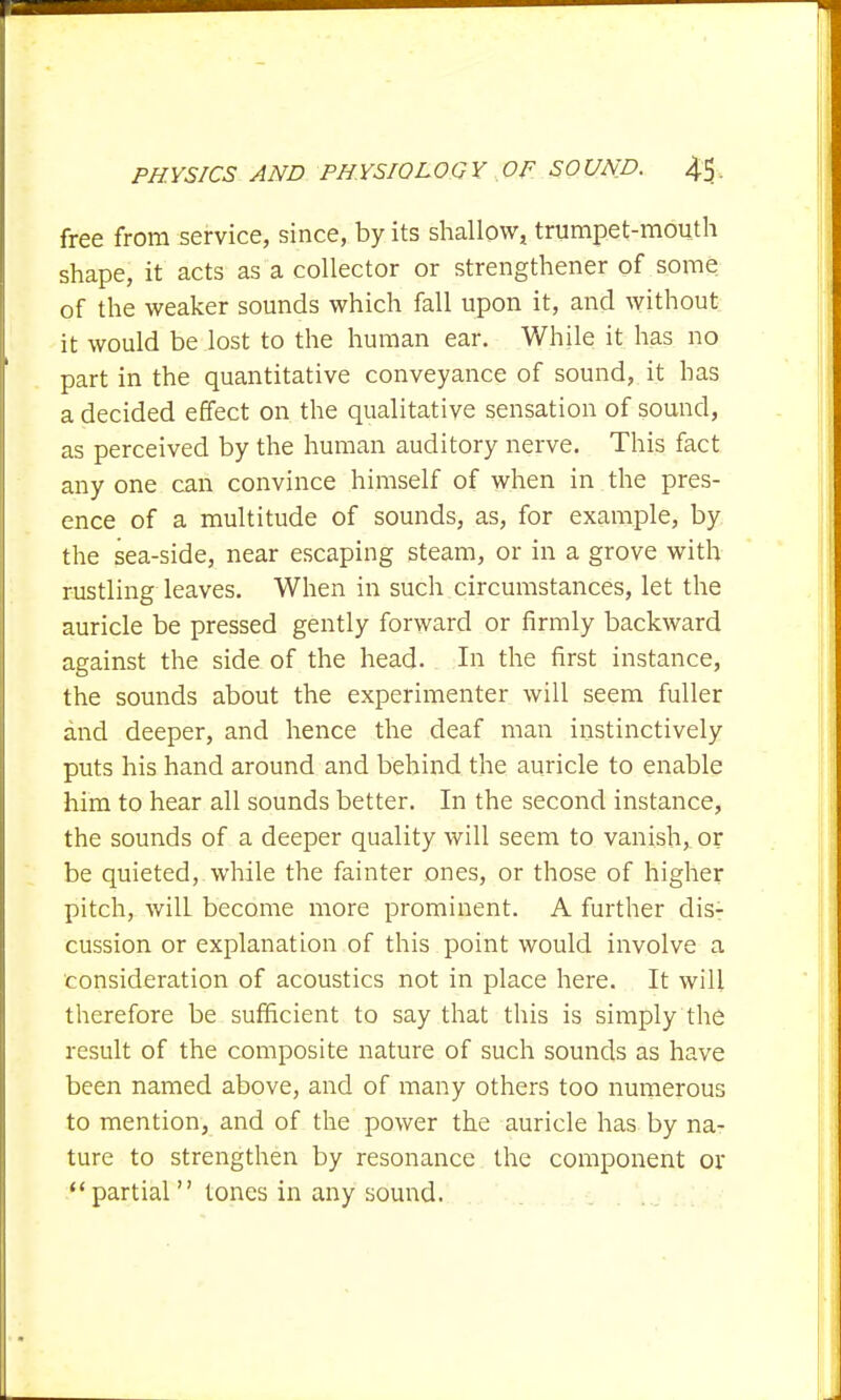 free from service, since, by its shallow, trumpet-mouth shape, it acts as a collector or strengthener of some of the weaker sounds which fall upon it, and without it would be lost to the human ear. While it has no part in the quantitative conveyance of sound, it has a decided effect on the qualitative sensation of sound, as perceived by the human auditory nerve. This fact any one can convince himself of when in the pres- ence of a multitude of sounds, as, for example, by the sea-side, near escaping steam, or in a grove with rustling leaves. When in such circumstances, let the auricle be pressed gently forward or firmly backward against the side of the head. In the first instance, the sounds about the experimenter will seem fuller and deeper, and hence the deaf man instinctively puts his hand around and behind the auricle to enable him to hear all sounds better. In the second instance, the sounds of a deeper quality will seem to vanish,, or be quieted, while the fainter ones, or those of higher pitch, will become more prominent. A further dis- cussion or explanation of this point would involve a consideration of acoustics not in place here. It will therefore be sufficient to say that this is simply the result of the composite nature of such sounds as have been named above, and of many others too numerous to mention, and of the power the auricle has by na- ture to strengthen by resonance the component or partial  tones in any sound.