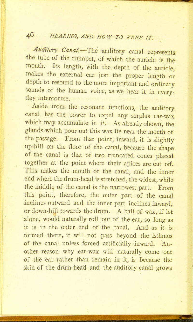 Auditory Canal.—The auditory canal represents the tube of the trumpet, of which the auricle is the mouth. Its length, with the depth of the auricle, makes the external ear just the proper length or depth to resound to the more important and ordinary sounds of the human voice, as we hear it in every- day intercourse. Aside from the resonant functions, the auditory canal has the power to expel any surplus ear-wax which may accumulate in it. As already shown, the glands which pour out this wax lie near the mouth of the passage. From that point, inward, it is slightly up-hill on the floor of the canal, because the shape of the canal is that of two truncated cones placed together at the point where their apices are cut off. This makes the mouth of the canal, and the inner end where the drum-head is stretched, the widest, while the middle of the canal is the narrowest part. From this point, therefore, the outer part of the canal inclines outward and the inner part inclines inward, or down-hill towards the drum. A ball of wax, if let alone, would naturally roll out of the ear, so long as it is in the outer end of the canal. And as it is formed there, it will not pass beyond the isthmus of the canal unless forced artificially inward. An- other reason why ear-wax will naturally come out of the ear rather than remain in it, is because the skin of the drum-head and the auditory canal grows