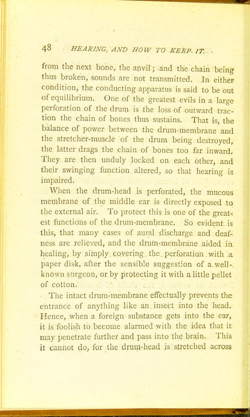 from the next bone, the anvil; and the chain being thus broken, sounds are not transmitted. In either condition, the conducting apparatus is said to be out of equilibrium. One of the greatest evils in a large perforation of the drum is the loss of outward trac- tion the chain of bones thus sustains. That is, the balance of power between the drum-membrane and the stretcher-muscle of the drum being destroyed, the latter drags the chain of bones too far inward. They are then unduly locked on each other, and their swinging function altered, so that hearing is impaired. When the drum-head is perforated, the mucous membrane of the middle ear is directly exposed to the external air. To protect this is one of the great- est functions of the drum-membrane. So evident, is this, that many cases of aural discharge and deaf- ness are relieved, and the drum-membrane aided in healing, by simply, covering, the. perforation with a paper disk, after the sensible suggestion of a.well-, known surgeon, or by protecting it with a little pellet of cotton. .'j The intact drum-membrane effectually prevents the entrance of anything like an. insect into the head. Hence, when a foreign substance gets into the ear, it is foolish to become alarmed with the idea that it may penetrate further and pass into the brain. This it cannot do, for the drum-head is stretched across