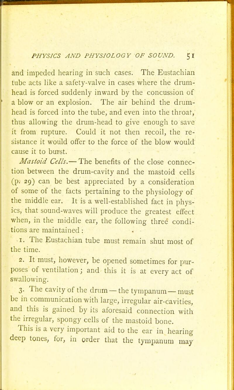 and impeded hearing in such cases. The Eustachian tube acts like a safety-valve in cases where the drum- head is forced suddenly inward by the concussion of a blow or an explosion. The air behind the drum- head is forced into the tube, and even into the throat, thus allowing the drum-head to give enough to save it from rupture. Could it not then recoil, the re- sistance it would offer to the force of the blow would cause it to burst. Mastoid Cells.— The benefits of the close connec- tion between the drum-cavity and the mastoid cells (p. 29) can be best appreciated by a consideration of some of the facts pertaining to the physiology of the middle ear. It is a well-established fact in phys- ics, that sound-waves will produce the greatest effect when, in the middle ear, the following three condi- tions are maintained : . - 1. The Eustachian tube must remain shut most of the time. 2. It must, however, be opened sometimes for pur- poses of ventilation; and this it is at every act of swallowing. 3. The cavity of the drum — the tympanum — must be in communication with large, irregular air-cavities, and this is gained by its aforesaid connection with the irregular, spongy cells of the mastoid bone. This is a very important aid to the ear in hearing deep tones, for, in order that the tympanum may