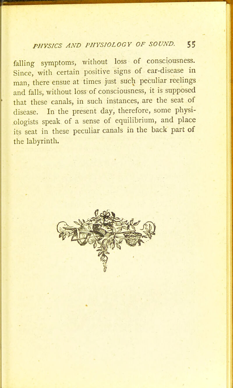falling symptoms, without loss of consciousness. Since, with certain positive signs of ear-disease in man, there ensue at times just such peculiar reelings and falls, without loss of consciousness, it is supposed 1 that these canals, in such instances, are the seat of disease. In the present day, therefore, some physi- ologists speak of a sense of equilibrium, and place its seat in these peculiar canals in the back part of the labyrinth.