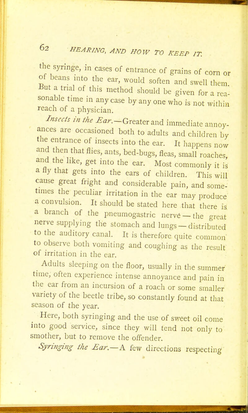 the syringe, in cases of entrance of grains of corn or of beans into the ear, would soften and swell them But a trial of this method should be given for a rea- sonable time in any case by any one who is not within reach of a physician. Insects in the Ear.-Greater and immediate annoy- ances are occasioned both to adults and children by the entrance of insects into the ear. It happens now and then that flies, ants, bed-bugs, fleas, small roaches, and the like, get into the ear. Most commonly it is a fly that gets into the ears of children. This will cause great fright and considerable pain, and some- times the peculiar irritation in the ear may produce a convulsion. It should be stated here that there is a branch of the pneumogastric nerve —the great nerve supplying the stomach and lungs — distributed to the auditory canal. It is therefore quite common to observe both vomiting and coughing as the result of irritation in the ear. _ Adults sleeping on the floor, usually in the summer time, often experience intense annoyance and pain in the ear from an incursion of a roach or some smaller variety of the beetle tribe, so constantly found at that season of the year. Here, both syringing and the use of sv/eet oil come into good service, since they will tend not only to smother, but to remove the offender. Syringi7ig the Ear.—h few directions respecting