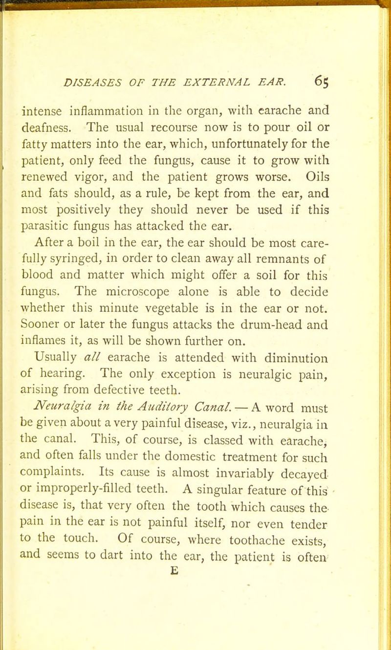 intense inflammation in the organ, with earache and deafness. The usual recourse now is to pour oil or fatty matters into the ear, which, unfortunately for the patient, only feed the fungus, cause it to grow with renewed vigor, and the patient grows worse. Oils and fats should, as a rule, be kept from the ear, and most positively they should never be used if this parasitic fungus has attacked the ear. After a boil in the ear, the ear should be most care- fully syringed, in order to clean away all remnants of blood and matter which might offer a soil for this fungus. The microscope alone is able to decide whether this minute vegetable is in the ear or not. Sooner or later the fungus attacks the drum-head and inflames it, as will be shown further on. Usually all earache is attended with diminution of hearing. The only exception is neuralgic pain, arising from defective teeth. Neuralgia in the Auditory Canal. — A word must be given about a very painful disease, viz., neuralgia in the canal. This, of course, is classed with earache, and often falls under the domestic treatment for such complaints. Its cause is almost invariably decayed or improperly-filled teeth. A singular feature of this disease is, that very often the tooth which causes the- pain in the ear is not painful itself, nor even tender to the touch. Of course, where toothache exists, and seems to dart into the ear, the patient is often £