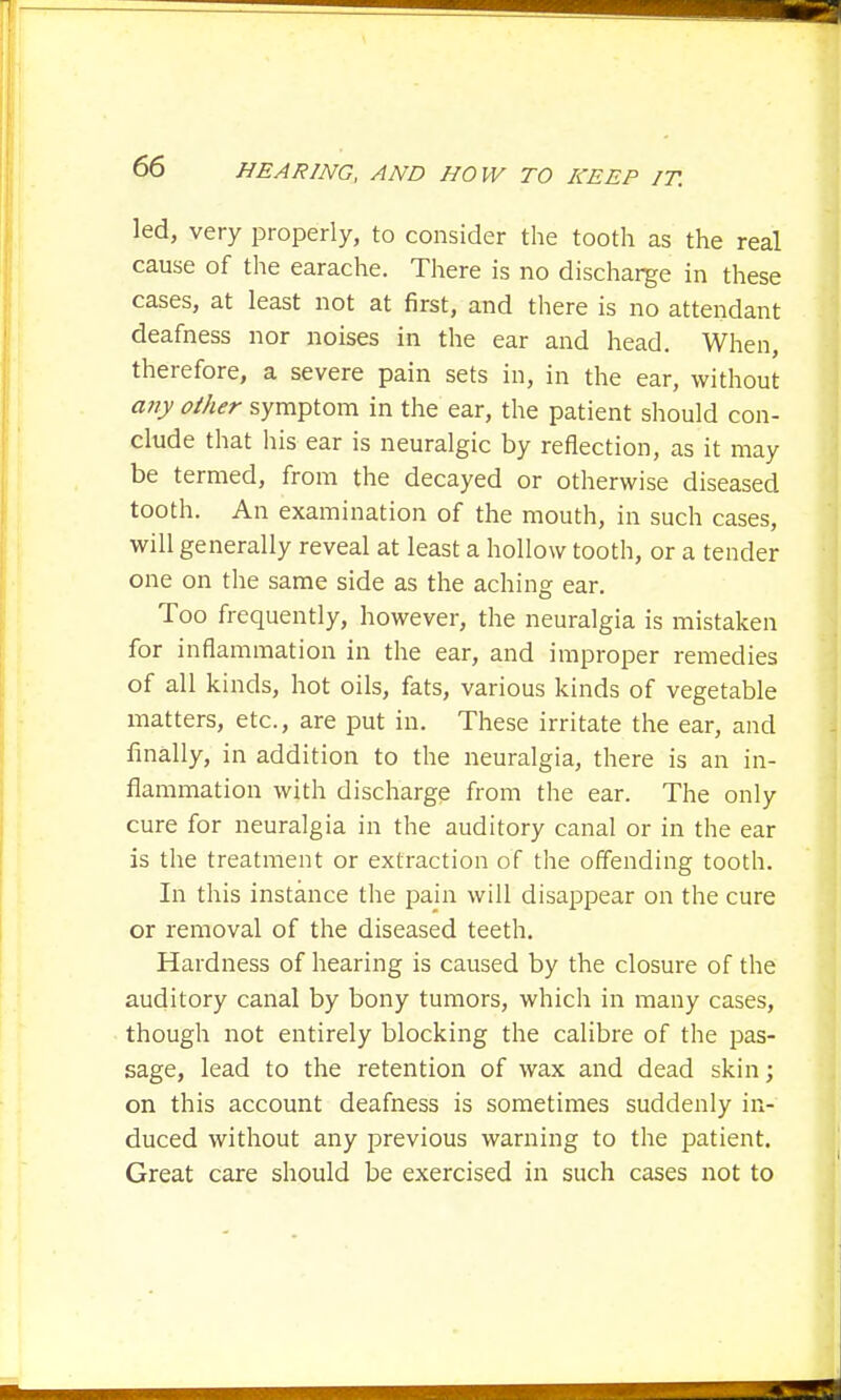 led, very properly, to consider the tooth as the real cause of the earache. There is no discharge in these cases, at least not at first, and there is no attendant deafness nor noises in the ear and head. When, therefore, a severe pain sets in, in the ear, without any other symptom in the ear, the patient should con- clude that his ear is neuralgic by reflection, as it may be termed, from the decayed or otherwise diseased tooth. An examination of the mouth, in such cases, will generally reveal at least a hollow tooth, or a tender one on the same side as the aching ear. Too frequently, however, the neuralgia is mistaken for inflammation in the ear, and improper remedies of all kinds, hot oils, fats, various kinds of vegetable matters, etc., are put in. These irritate the ear, and finally, in addition to the neuralgia, there is an in- flammation with discharge from the ear. The only cure for neuralgia in the auditory canal or in the ear is the treatment or extraction of the offending tooth. In this instance the pain will disappear on the cure or removal of the diseased teeth. Hardness of hearing is caused by the closure of the auditory canal by bony tumors, which in many cases, though not entirely blocking the calibre of the pas- sage, lead to the retention of wax and dead skin; on this account deafness is sometimes suddenly in- duced without any previous warning to the patient. Great care should be exercised in such cases not to