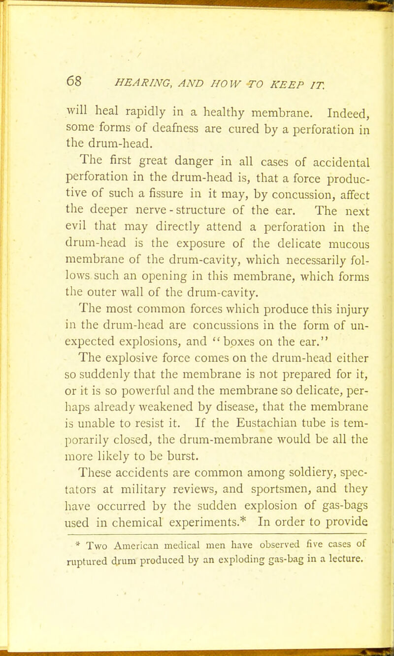 will heal rapidly in a healthy membrane. Indeed, some forms of deafness are cured by a perforation in the drum-head. The first great danger in all cases of accidental perforation in the drum-head is, that a force produc- tive of such a fissure in it may, by concussion, affect the deeper nerve - structure of the ear. The next evil that may directly attend a perforation in the drum-head is the exposure of the delicate mucous membrane of the drum-cavity, which necessarily fol- lows such an opening in this membrane, which forms the outer wall of the drum-cavity. The most common forces which produce this injury in the drum-head are concussions in the form of un- expected explosions, and boxes on the ear. The explosive force comes on the drum-head either so suddenly that the membrane is not prepared for it, or it is so powerful and the membrane so delicate, per- haps already weakened by disease, that the membrane is unable to resist it. If the Eustachian tube is tem- porarily closed, the drum-membrane would be all the more likely to be burst. These accidents are common among soldiery, spec- tators at military reviews, and sportsmen, and they have occurred by the sudden explosion of gas-bags used in chemical experiments.* In order to provide * Two American medical men have observed five cases of ruptured d.rum produced by an exploding gas-bag in a lecture.