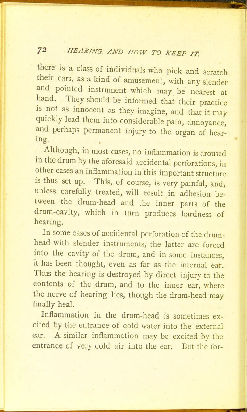 there is a class of individuals who pick and scratch their ears, as a kind of amusement, with any slender and pointed instrument which may be nearest at hand. They should be informed that their practice is not as innocent as they imagine, and that it may quickly lead them into considerable pain, annoyance, and perhaps permanent injury to the organ of hear- ing- Although, in most cases, no inflammation is aroused in the drum by the aforesaid accidental perforations, in other cases an inflammation in this important structure is thus set up. This, of course, is very painful, and, unless carefully treated, will result in adhesion be- tween the drum-head and the inner parts of the drum-cavity, which in turn produces hardness of hearing. In some cases of accidental perforation of the drum- head with slender instruments, the latter are forced into the cavity of the drum, and in some instances, it has been thought, even as far as the internal ear. Thus the hearing is destroyed by direct injury to the contents of the drum, and to the inner ear, where the nerve of hearing lies, though the drum-head may finally heal. Inflammation in the drum-head is sometimes ex- cited by the entrance of cold water into the external ear. A similar inflammation may be excited by the entrance of very cold air into the ear. But the for-