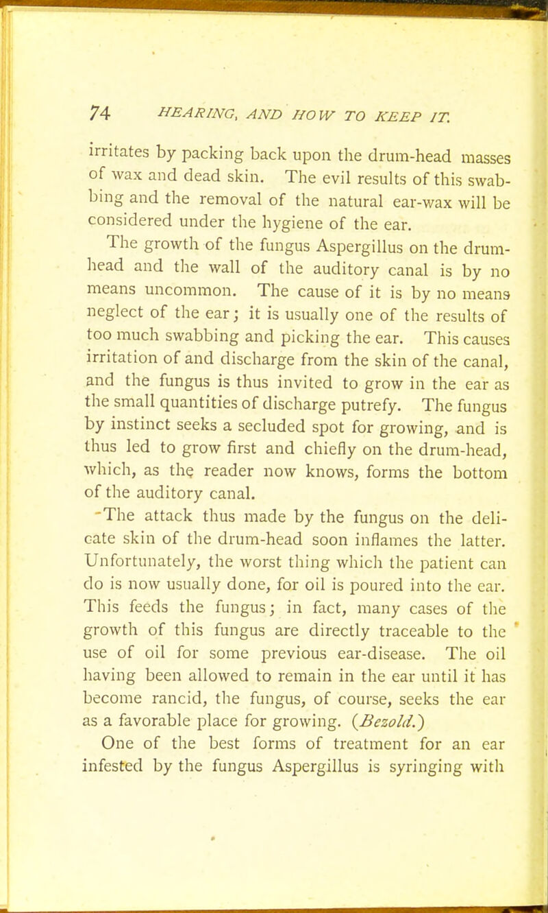 irritates by packing back upon the drum-head masses of wax and dead skin. The evil results of this swab- bing and the removal of the natural ear-wax will be considered under the hygiene of the ear. The growth of the fungus Aspergillus on the drum- head and the wall of the auditory canal is by no means uncommon. The cause of it is by no means neglect of the ear; it is usually one of the results of too much swabbing and picking the ear. This causes irritation of and discharge from the skin of the canal, and the fungus is thus invited to grow in the ear as the small quantities of discharge putrefy. The fungus by instinct seeks a secluded spot for growing, and is thus led to grow first and chiefly on the drum-head, which, as the reader now knows, forms the bottom of the auditory canal. -The attack thus made by the fungus on the deli- cate skin of the drum-head soon inflames the latter. Unfortunately, the worst thing which the patient can do is now usually done, for oil is poured into the ear. This feeds the fungus; in fact, many cases of the growth of this fungus are directly traceable to the use of oil for some previous ear-disease. The oil having been allowed to remain in the ear until it has become rancid, the fungus, of course, seeks the ear as a favorable place for growing. {Bezold.) One of the best forms of treatment for an ear infested by the fungus Aspergillus is syringing with