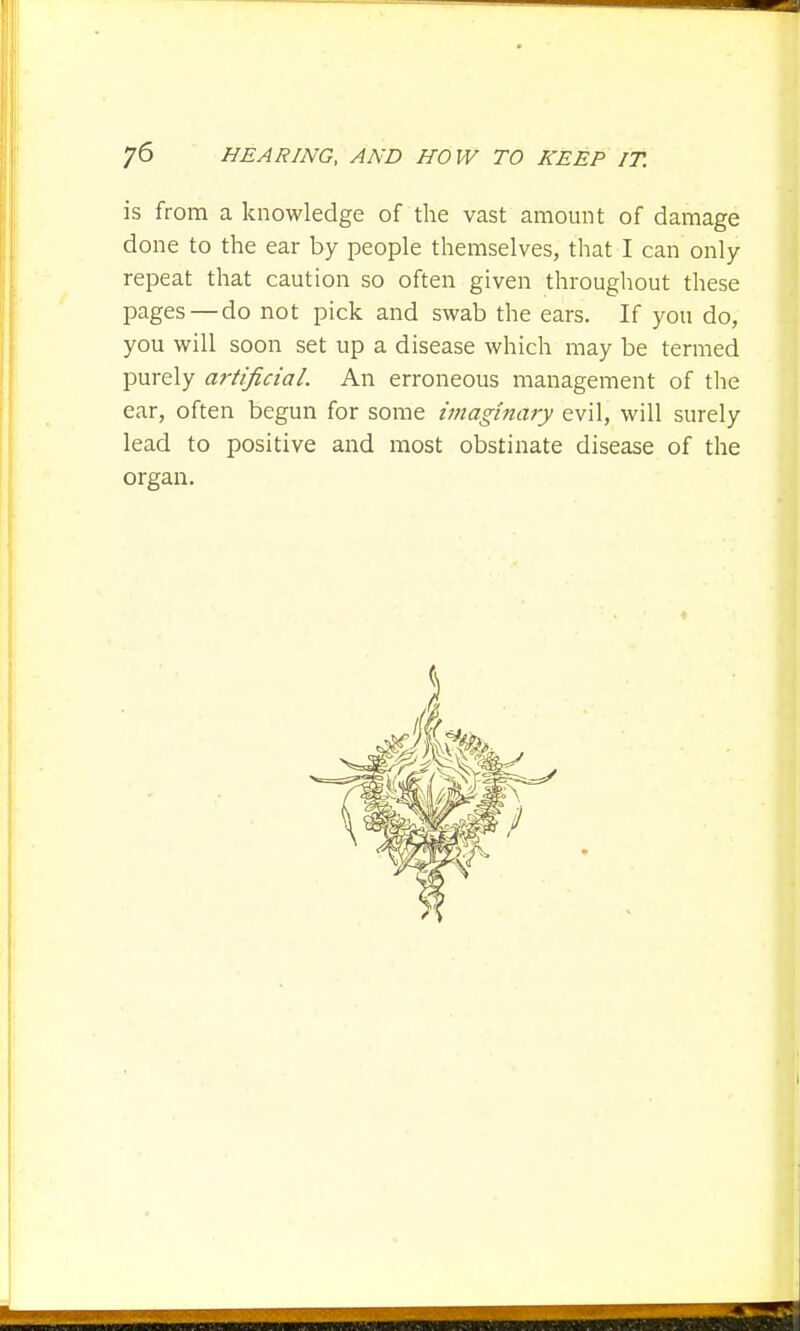 is from a knowledge of the vast amount of damage done to the ear by people themselves, that I can only repeat that caution so often given throughout these pages — do not pick and swab the ears. If you do, you will soon set up a disease which may be termed purely artificial. An erroneous management of the ear, often begun for some imaginary evil, will surely lead to positive and most obstinate disease of the organ.