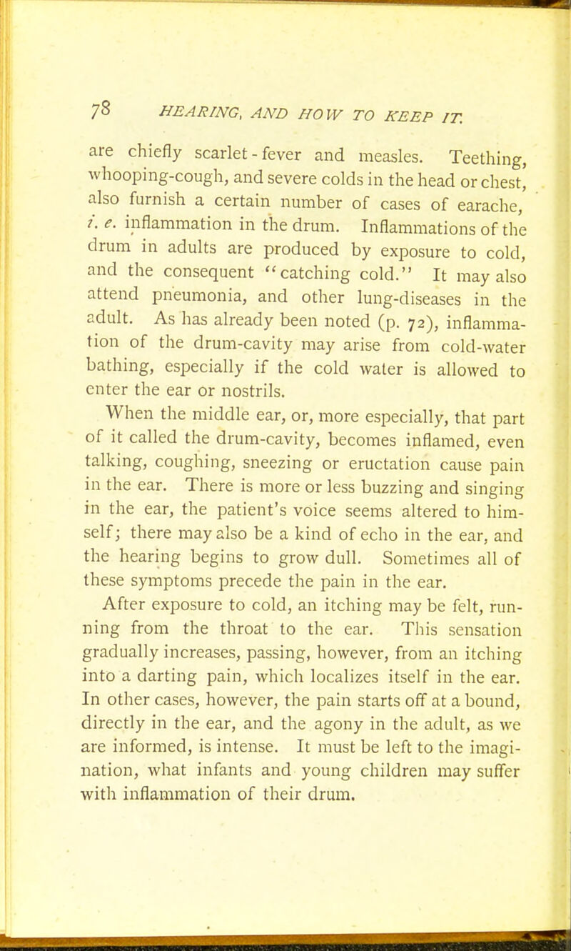 are chiefly scarlet - fever and measles. Teething, whooping-cough, and severe colds in the head or chest,' also furnish a certain number of cases of earache, i. e. inflammation in the drum. Inflammations of the drum in adults are produced by exposure to cold, and the consequent catching cold. It may also attend pneumonia, and other lung-diseases in the adult. As has already been noted (p. 72), inflamma- tion of the drum-cavity may arise from cold-water bathing, especially if the cold water is allowed to enter the ear or nostrils. When the middle ear, or, more especially, that part of it called the drum-cavity, becomes inflamed, even talking, coughing, sneezing or eructation cause pain in the ear. There is more or less buzzing and singing in the ear, the patient's voice seems altered to him- self; there may also be a kind of echo in the ear, and the hearing begins to grow dull. Sometimes all of these symptoms precede the pain in the ear. After exposure to cold, an itching may be felt, run- ning from the throat to the ear. This sensation gradually increases, passing, however, from an itching into a darting pain, which localizes itself in the ear. In other cases, however, the pain starts off at a bound, directly in the ear, and the agony in the adult, as we are informed, is intense. It must be left to the imagi- nation, what infants and young children may suffer with inflammation of their drum.