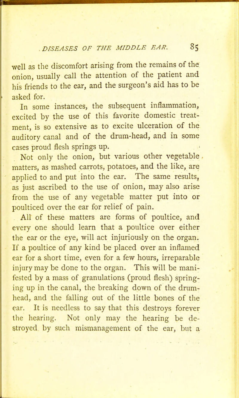well as the discomfort arising from the remains of the onion, usually call the attention of the patient and his friends to the ear, and the surgeon's aid has to be asked for. In some instances, the subsequent inflammation, excited by the use of this favorite domestic treat- ment, is so extensive as to excite ulceration of the auditory canal and of the drum-head, and in some cases proud flesh springs up. Not only the onion, but various other vegetable , matters, as mashed carrots, potatoes, and the like, are applied to and put into the ear. The same results, as just ascribed to the use of onion, may also arise from the use of any vegetable matter put into or poulticed over the ear for relief of pain. All of these matters are forms of poultice, and every one should learn that a poultice over either the ear or the eye, will act injuriously on the organ. If a poultice of any kind be placed over an inflamed ear for a short time, even for a few hours, irreparable injury may be done to the organ. This will be mani- fested by a mass of granulations (proud flesh) spring- ing up in the canal, the breaking down of the drum- head, and the falling out of the little bones of the ear. It is needless to say that this destroys forever the hearing. Not only may the hearing be de- stroyed by such mismanagement of the ear, but a
