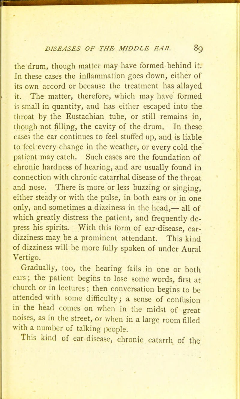 the drum, though matter may have formed behind it. In these cases the inflammation goes down, either of its own accord or because the treatment has allayed it. The matter, therefore, which may have formed is small in quantity, and has either escaped into the throat by the Eustachian tube, or still remains in, though not filling, the cavity of the drum. In these cases the ear continues to feel stuffed up, and is liable to feel every change in the weather, or every cold the patient may catch. Such cases are the foundation of chronic hardness of hearing, and are usually found in connection with chronic catarrhal disease of the throat and nose. There is more or less buzzing or singing, either steady or with the pulse, in both ears or in one only, and sometimes a dizziness in the head,— all of which greatly distress the patient, and frequently de- press his spirits. With this form of ear-disease, ear- dizziness may be a prominent attendant. This kind of dizziness will be more fully spoken of under Aural Vertigo. Gradually, too, the hearing fails in one or both cars; the patient begins to lose some words, first at church or in lectures; then conversation begins to be attended with some difficulty; a sense of confusion in the head comes on when in the midst of great noises, as in the street, or when in a large room filled with a number of talking people. This kind of ear-disease, chronic catarrh of the