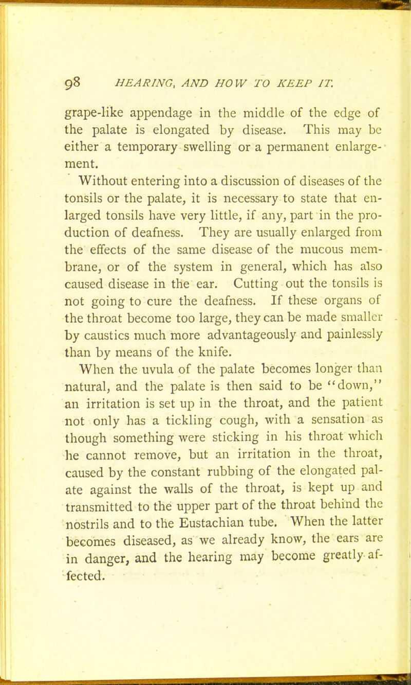 grape-like appendage in the middle of the edge of the palate is elongated by disease. This may be either a temporary swelling or a permanent enlarge- ment. Without entering into a discussion of diseases of the tonsils or the palate, it is necessary to state that en- larged tonsils have very little, if any, part in the pro- duction of deafness. They are usually enlarged from the effects of the same disease of the mucous mem- brane, or of the system in general, which has also caused disease in the ear. Cutting out the tonsils is not going to cure the deafness. If these organs of the throat become too large, they can be made smaller by caustics much more advantageously and painlessly than by means of the knife. When the uvula of the palate becomes longer than natural, and the palate is then said to be down, an irritation is set up in the throat, and the patient not only has a tickling cough, with a sensation as though something were sticking in his throat which ■he cannot remove, but an irritation in the throat, caused by the constant rubbing of the elongated pal- ate against the walls of the throat, is kept up and transmitted to the upper part of the throat behind the nostrils and to the Eustachian tube. When the latter becomes diseased, as we already know, the ears are in danger, and the hearing may become greatly af- fected.