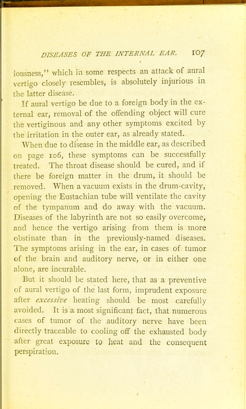 iousness, which in some respects an attack of aural vertigo closely resembles, is absolutely injurious in the latter disease. If aural vertigo be due to a foreign body in the ex- ternal ear, removal of the offending object will cure the vertiginous and any other symptoms excited by the irritation in the outer ear, as already stated. When due to disease in the middle ear, as described on page 106, these symptoms can be successfully treated. The throat disease should be cured, and if there be foreign matter in the drum, it should be removed. When a vacuum exists in the drum-cavity, opening the Eustachian tube will ventilate the cavity of the tympanum and do away with the vacuum. Diseases of the labyrinth are not so easily overcome, and hence the vertigo arising from them is more obstinate than in the previously-named diseases. The symptoms arising in the ear, in cases of tumor of the brain and auditory nerve, or in either one alone, are incurable. But it should be stated here, that as a preventive of aural vertigo of the last form, imprudent exposure after excessive heating should be most carefully avoided. It is a most significant fact, that numerous cases of tumor of the auditory nerve have been directly traceable to cooling off the exhausted body after great exposure to heat and the consequent perspiration.