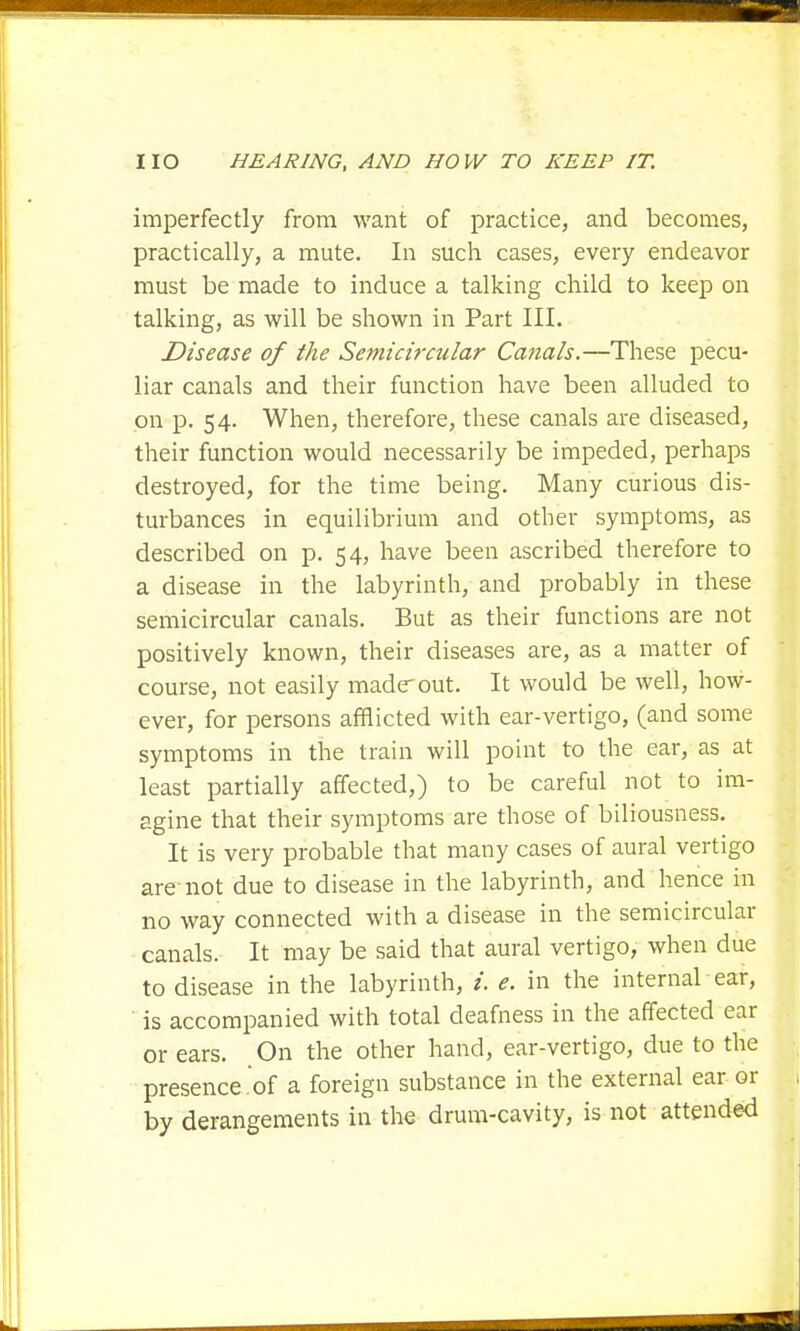 imperfectly from want of practice, and becomes, practically, a mute. In such cases, every endeavor must be made to induce a talking child to keep on talking, as will be shown in Part III. Disease of the Semicircular Canals.—These pecu- liar canals and their function have been alluded to on p. 54. When, therefore, these canals are diseased, their function would necessarily be impeded, perhaps destroyed, for the time being. Many curious dis- turbances in equilibrium and other symptoms, as described on p. 54, have been ascribed therefore to a disease in the labyrinth, and probably in these semicircular canals. But as their functions are not positively known, their diseases are, as a matter of course, not easily maderout. It would be well, how- ever, for persons afflicted with ear-vertigo, (and some symptoms in the train will point to the ear, as at least partially affected,) to be careful not to im- agine that their symptoms are those of biliousness. It is very probable that many cases of aural vertigo are not due to disease in the labyrinth, and hence in no way connected with a disease in the semicircular canals. It may be said that aural vertigo, when due to disease in the labyrinth, /. e. in the internal ear, is accompanied with total deafness in the affected ear or ears. On the other hand, ear-vertigo, due to the presence of a foreign substance in the external ear or by derangements in the drum-cavity, is not attended