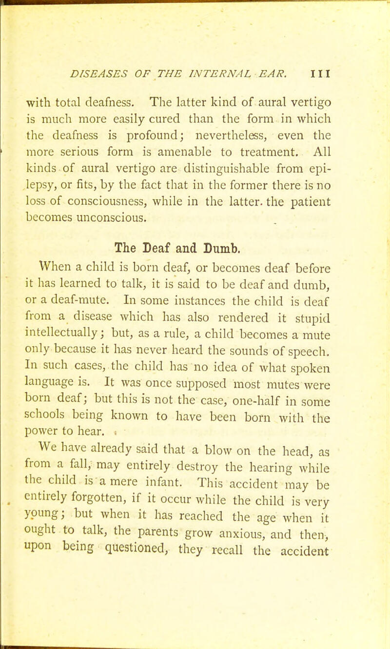 with total deafness. The latter kind of aural vertigo is much more easily cured than the form in which the deafness is profound; nevertheless, even the more serious form is amenable to treatment. All kinds of aural vertigo are distinguishable from epi- lepsy, or fits, by the fact that in the former there is no loss of consciousness, while in the latter, the patient becomes unconscious. The Deaf and Dumb. When a child is born deaf, or becomes deaf before it has learned to talk, it is said to be deaf and dumb, or a deaf-mute. In some instances the child is deaf from a disease which has also rendered it stupid intellectually; but, as a rule, a child becomes a mute only because it has never heard the sounds of speech. In such cases, the child has no idea of what spoken language is. It was once supposed most mutes were born deaf j but this is not the case, one-half in some schools being known to have been born with the power to hear. « ■ We have already said that a blow on the head, as from a fall, may entirely destroy the hearing while the child is a mere infant. This accident may be _ entirely forgotten, if it occur while the child is very young; but when it has reached the age when it ought to talk, the parents grow anxious, and then, upon being questioned, they recall the accident