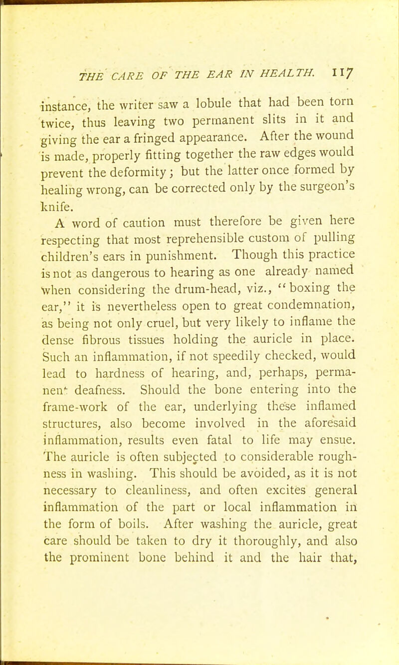 instance, the writer saw a lobule that had been torn twice, thus leaving two permanent slits in it and giving the ear a fringed appearance. After the wound is made, properly fitting together the raw edges would prevent the deformity; but the latter once formed by healing wrong, can be corrected only by the surgeon's knife. A word of caution must therefore be given here respecting that most reprehensible custom of pulling children's ears in punishment. Though this practice is not as dangerous to hearing as one already named when considering the drum-head, viz., boxing the ear, it is nevertheless open to great condemnation, as being not only cruel, but very likely to inflame the dense fibrous tissues holding the auricle in place. Such an inflammation, if not speedily checked, would lead to hardness of hearing, and, perhaps, perma- nent deafness. Should the bone entering into the frame-work of the ear, underlying these inflamed structures, also become involved in the aforesaid inflammation, results even fatal to life may ensue. The auricle is often subjected to considerable rough- ness in washing. This should be avoided, as it is not necessary to cleanliness, and often excites general inflammation of the part or local inflammation in the form of boils. After washing the auricle, great care should be taken to dry it thoroughly, and also the prominent bone behind it and the hair that,