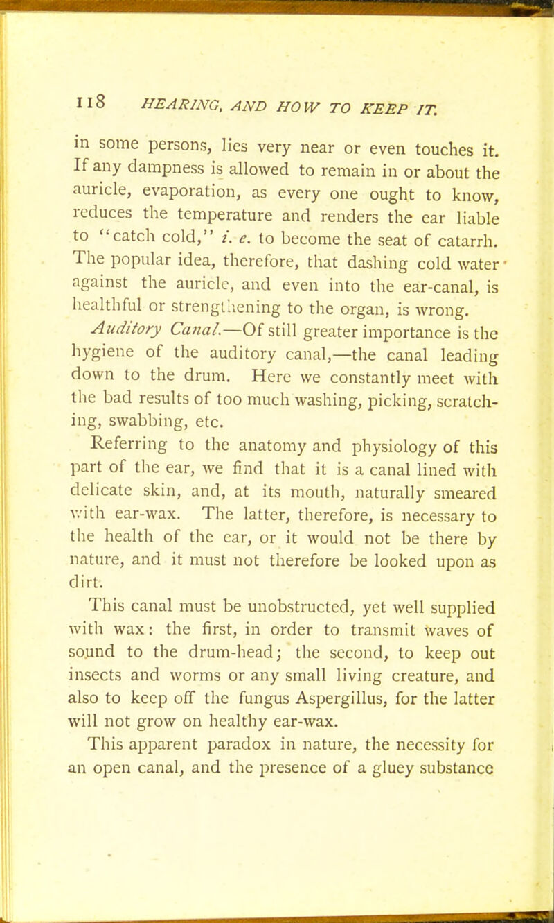 in some persons, lies very near or even touches it. If any dampness is allowed to remain in or about the auricle, evaporation, as every one ought to know, reduces the temperature and renders the ear liable to catch cold, i. e. to become the seat of catarrh. The popular idea, therefore, that dashing cold water against the auricle, and even into the ear-canal, is healthful or strengthening to the organ, is wrong. Auditory Canal—-Of still greater importance is the hygiene of the auditory canal,—the canal leading down to the drum. Here we constantly meet with the bad results of too much washing, picking, scratch- ing, swabbing, etc. Referring to the anatomy and physiology of this part of the ear, we find that it is a canal lined with delicate skin, and, at its mouth, naturally smeared with ear-wax. The latter, therefore, is necessary to the health of the ear, or it would not be there by nature, and it must not therefore be looked upon as dirt. This canal must be unobstructed, yet well supplied with wax: the first, in order to transmit waves of sound to the drum-head; the second, to keep out insects and worms or any small living creature, and also to keep off the fungus Aspergillus, for the latter will not grow on healthy ear-wax. This apparent paradox in nature, the necessity for an open canal, and the presence of a gluey substance