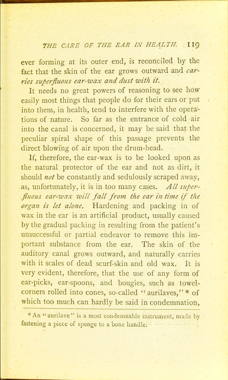 ever forming at its outer end, is reconciled by the fact that the skin of the ear grows outward and car- ries superfluous ear-wax and dust with it. It needs no great powers of reasoning to see how easily most things that people do for their ears or put into them, in health, tend to interfere with the opera- tions of nature. So far as the entrance of cold air into the canal is concerned, it may be said that the peculiar spiral shape of this passage prevents the direct blowing of air upon the drum-head. If, therefore, the ear-wax is to be looked upon as the natural protector of the ear and not as dirt, it should not be constantly and sedulously scraped away, as, unfortunately, it is in too many cases. All super- fluous ear-wax will fall from the ear in tirne if the organ is let alone. Hardening and packing in of wax in the ear is an artificial product, usually caused by the gradual packing in resulting from the patient's unsuccessful or partial endeavor to remove this im- portant substance from the ear. The skin of the auditory canal grows outward, and naturally carries with it scales of dead scurf-skin and old wax. It is very evident, therefore, that the use of any form of ear-picks, ear-spoons, and bougies, such as towel- corners rolled into cones, so-called  aurilaves, * of which too much can hardly be said in condemnation, *An aurilave is a most condemnable instrument, made by fastening a piece of sponge to a bone handle.