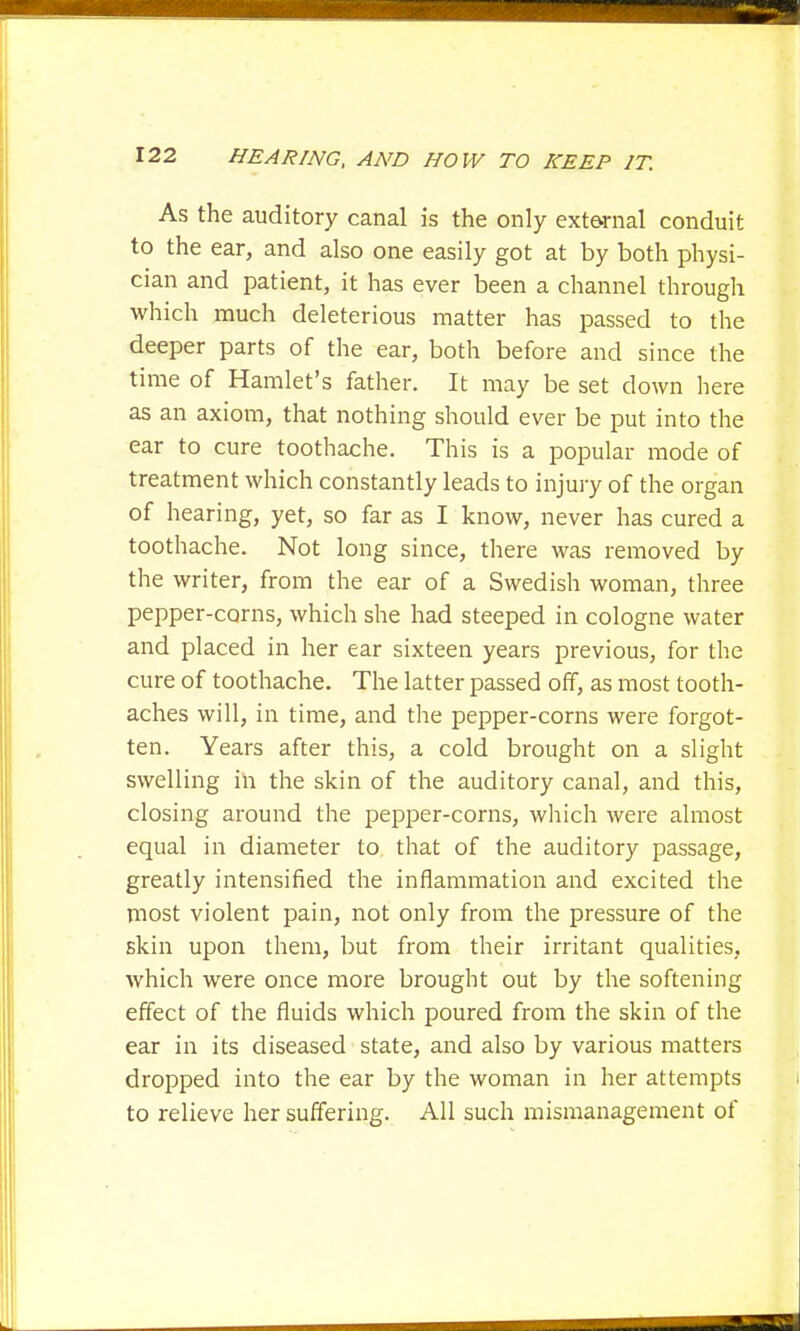 As the auditory canal is the only external conduit to the ear, and also one easily got at by both physi- cian and patient, it has ever been a channel through which much deleterious matter has passed to the deeper parts of the ear, both before and since the time of Hamlet's father. It may be set down here as an axiom, that nothing should ever be put into the ear to cure toothache. This is a popular mode of treatment which constantly leads to injury of the organ of hearing, yet, so far as I know, never has cured a toothache. Not long since, there was removed by the writer, from the ear of a Swedish woman, three pepper-corns, which she had steeped in cologne water and placed in her ear sixteen years previous, for the cure of toothache. The latter passed off, as most tooth- aches will, in time, and the pepper-corns were forgot- ten. Years after this, a cold brought on a slight swelling in the skin of the auditory canal, and this, closing around the pepper-corns, which were almost equal in diameter to that of the auditory passage, greatly intensified the inflammation and excited the most violent pain, not only from the pressure of the skin upon them, but from their irritant qualities, which were once more brought out by the softening effect of the fluids which poured from the skin of the ear in its diseased state, and also by various matters dropped into the ear by the woman in her attempts to relieve her suffering. All such mismanagement of