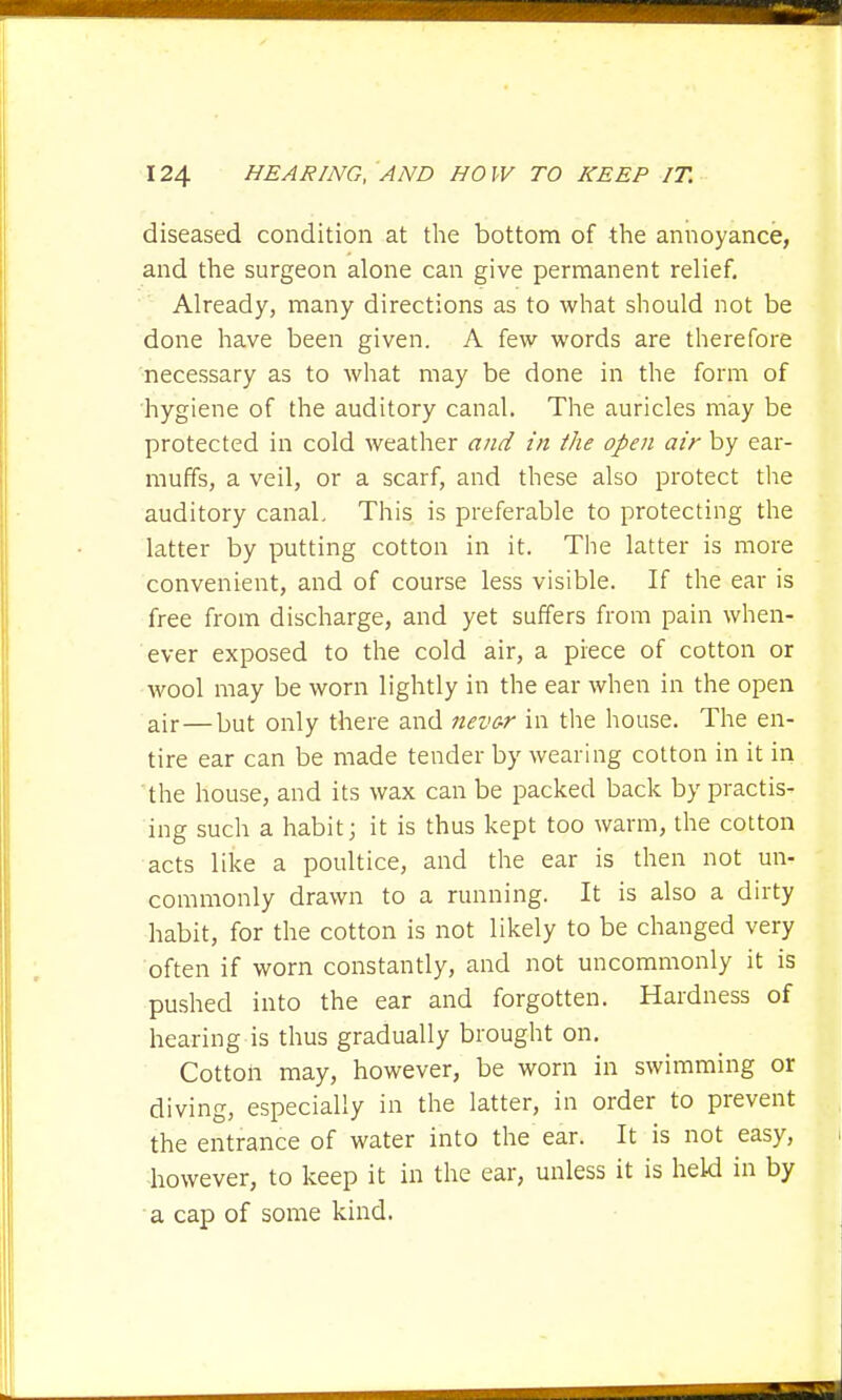 diseased condition at the bottom of the annoyance, and the surgeon alone can give permanent relief. Already, many directions as to what should not be done have been given. A few words are therefore necessary as to what may be done in the form of hygiene of the auditory canal. The auricles may be protected in cold weather and in the open air by ear- muffs, a veil, or a scarf, and these also protect the auditory canal. This is preferable to protecting the latter by putting cotton in it. The latter is more convenient, and of course less visible. If the ear is free from discharge, and yet suffers from pain when- ever exposed to the cold air, a piece of cotton or wool may be worn lightly in the ear when in the open air — but only there and nevc-r in the house. The en- tire ear can be made tender by wearing cotton in it in the house, and its wax can be packed back by practis- ing such a habit; it is thus kept too warm, the cotton acts like a poultice, and the ear is then not un- commonly drawn to a running. It is also a dirty habit, for the cotton is not likely to be changed very often if worn constantly, and not uncommonly it is pushed into the ear and forgotten. Hardness of hearing is thus gradually brought on. Cottoh may, however, be worn in swimming or diving, especially in the latter, in order to prevent the entrance of water into the ear. It is not easy, however, to keep it in the ear, unless it is held in by a cap of some kind.