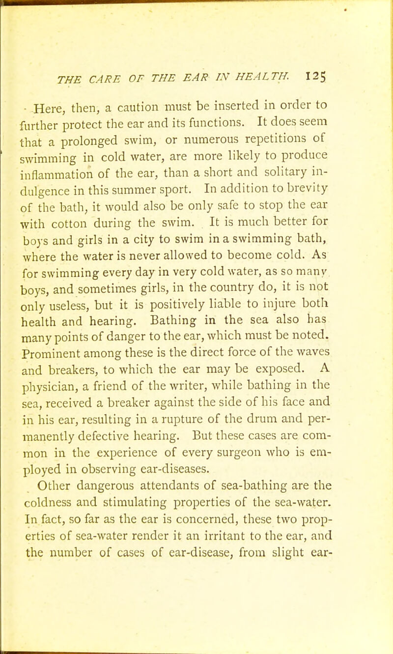 - .Here, then, a caution must be inserted in order to further protect the ear and its functions. It does seem that a prolonged swim, or numerous repetitions of swimming in cold water, are more likely to produce inflammation of the ear, than a short and solitary in- dulgence in this summer sport. In addition to brevity of the bath, it would also be only safe to stop the ear with cotton during the swim. It is much better for boys and girls in a city to swim in a swimming bath, where the water is never allowed to become cold. As for swimming every day in very cold water, as so many boys, and sometimes girls, in the country do, it is not only useless, but it is positively liable to injure both health and hearing. Bathing in the sea also has many points of danger to the ear, which must be noted. Prominent among these is the direct force of the waves and breakers, to which the ear may be exposed. A physician, a friend of the writer, while bathing in the sea, received a breaker against the side of his face and in his ear, resulting in a rupture of the drum and per- manently defective hearing. But these cases are com- mon in the experience of every surgeon who is em- ployed in observing ear-diseases. Other dangerous attendants of sea-bathing are the coldness and stimulating properties of the sea-water. In fact, so far as the ear is concerned, these two prop- erties of sea-water render it an irritant to the ear, and the number of cases of ear-disease, from slight ear-