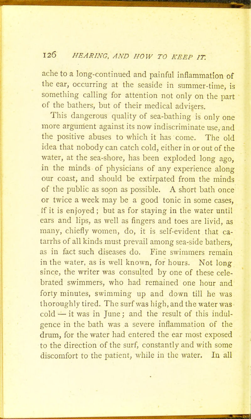 ache to a long-continued and painful inflammation of the ear, occurring at the seaside in summer-time, is something calling for attention not only on the part of the bathers, but of their medical advisers. This dangerous quality of sea-bathing is only one more argument against its now indiscriminate use, and the positive abuses to which it has come. The old idea that nobody can catch cold, either in or out of the water, at the sea-shore, has been exploded long ago, in the minds of physicians of any experience along our coast, and should be extirpated from the minds of the public as soon as possible. A short bath once or twice a week may be a good tonic in some cases, if it is enjoyed ; but as for staying in the water until ears and lips, as well as fingers and toes are livid, as many, chiefly women, do, it is self-evident that ca- tarrhs of all kinds must prevail among sea-side bathers, as in fact such diseases do. Fine swimmers remain in the water, as is well known, for hours. Not long since, the writer was consulted by one of these cele- brated swimmers, who had remained one hour and forty minutes, swimming up and down till he was thoroughly tired. The surf was high, and the water was cold — it was in June; and the result of this indul- gence in the bath was a severe inflammation of the drum, for the water had entered the ear most exposed to the direction of the surf, constantly and with some discomfort to the patient, while in the water. In all